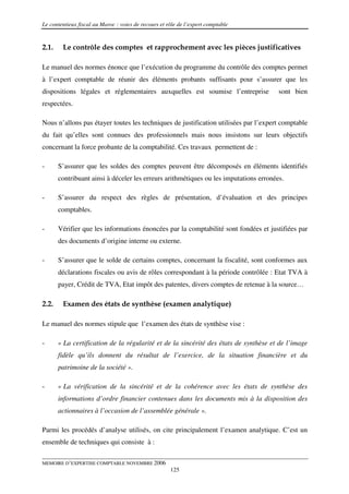 Le contentieux fiscal au Maroc : voies de recours et rôle de l’expert comptable


2.1.    Le contrôle des comptes et rapprochement avec les pièces justificatives

Le manuel des normes énonce que l’exécution du programme du contrôle des comptes permet
à l’expert comptable de réunir des éléments probants suffisants pour s’assurer que les
dispositions légales et réglementaires auxquelles est soumise l’entreprise             sont bien
respectées.

Nous n’allons pas étayer toutes les techniques de justification utilisées par l’expert comptable
du fait qu’elles sont connues des professionnels mais nous insistons sur leurs objectifs
concernant la force probante de la comptabilité. Ces travaux permettent de :

-      S’assurer que les soldes des comptes peuvent être décomposés en éléments identifiés
       contribuant ainsi à déceler les erreurs arithmétiques ou les imputations erronées.

-      S’assurer du respect des règles de présentation, d’évaluation et des principes
       comptables.

-      Vérifier que les informations énoncées par la comptabilité sont fondées et justifiées par
       des documents d’origine interne ou externe.

-      S’assurer que le solde de certains comptes, concernant la fiscalité, sont conformes aux
       déclarations fiscales ou avis de rôles correspondant à la période contrôlée : Etat TVA à
       payer, Crédit de TVA, Etat impôt des patentes, divers comptes de retenue à la source…

2.2.    Examen des états de synthèse (examen analytique)

Le manuel des normes stipule que l’examen des états de synthèse vise :

-      « La certification de la régularité et de la sincérité des états de synthèse et de l’image
       fidèle qu’ils donnent du résultat de l’exercice, de la situation financière et du
       patrimoine de la société ».

-      « La vérification de la sincérité et de la cohérence avec les états de synthèse des
       informations d’ordre financier contenues dans les documents mis à la disposition des
       actionnaires à l’occasion de l’assemblée générale ».

Parmi les procédés d’analyse utilisés, on cite principalement l’examen analytique. C’est un
ensemble de techniques qui consiste à :

MEMOIRE D’EXPERTISE COMPTABLE NOVEMBRE 2006
                                                      125
 