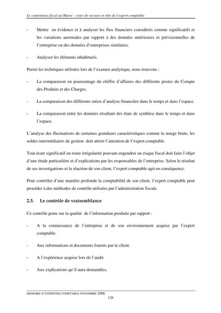 Le contentieux fiscal au Maroc : voies de recours et rôle de l’expert comptable


-      Mettre en évidence et à analyser les flux financiers considérés comme significatifs et
       les variations anormales par rapport à des données antérieures et prévisionnelles de
       l’entreprise ou des données d’entreprises similaires.

-      Analyser les éléments inhabituels.

Parmi les techniques utilisées lors de l’examen analytique, nous trouvons :

-      La comparaison en pourcentage du chiffre d’affaires des différents postes du Compte
       des Produits et des Charges.

-      La comparaison des différents ratios d’analyse financière dans le temps et dans l’espace.

-      La comparaison entre les données résultant des états de synthèse dans le temps et dans
       l’espace.

L’analyse des fluctuations de certaines grandeurs caractéristiques comme la marge brute, les
soldes intermédiaires de gestion doit attirer l’attention de l’expert comptable.

Tout écart significatif ou toute irrégularité pouvant engendrer un risque fiscal doit faire l’objet
d’une étude particulière et d’explications par les responsables de l’entreprise. Selon le résultat
de ses investigations et la réaction de son client, l’expert comptable agit en conséquence.

Pour contrôler d’une manière profonde la comptabilité de son client, l’expert comptable peut
procéder à des méthodes de contrôle utilisées par l’administration fiscale.

2.3.    Le contrôle de vraisemblance

Ce contrôle porte sur la qualité de l’information produite par rapport :

-      A la connaissance de l’entreprise et de son environnement acquise par l’expert
       comptable.

-      Aux informations et documents fournis par le client.

-      A l’expérience acquise lors de l’audit.

-      Aux explications qu’il aura demandées.




MEMOIRE D’EXPERTISE COMPTABLE NOVEMBRE 2006
                                                      126
 
