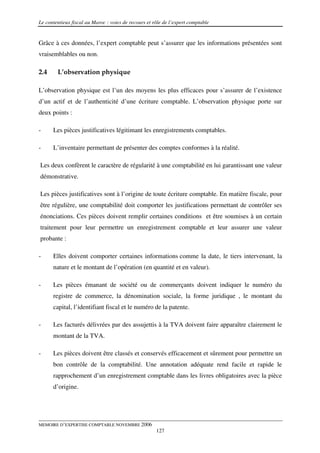 Le contentieux fiscal au Maroc : voies de recours et rôle de l’expert comptable


Grâce à ces données, l’expert comptable peut s’assurer que les informations présentées sont
vraisemblables ou non.

2.4     L’observation physique

L’observation physique est l’un des moyens les plus efficaces pour s’assurer de l’existence
d’un actif et de l’authenticité d’une écriture comptable. L’observation physique porte sur
deux points :

-     Les pièces justificatives légitimant les enregistrements comptables.

-     L’inventaire permettant de présenter des comptes conformes à la réalité.

Les deux confèrent le caractère de régularité à une comptabilité en lui garantissant une valeur
démonstrative.

Les pièces justificatives sont à l’origine de toute écriture comptable. En matière fiscale, pour
être régulière, une comptabilité doit comporter les justifications permettant de contrôler ses
énonciations. Ces pièces doivent remplir certaines conditions et être soumises à un certain
traitement pour leur permettre un enregistrement comptable et leur assurer une valeur
probante :

-     Elles doivent comporter certaines informations comme la date, le tiers intervenant, la
      nature et le montant de l’opération (en quantité et en valeur).

-     Les pièces émanant de société ou de commerçants doivent indiquer le numéro du
      registre de commerce, la dénomination sociale, la forme juridique , le montant du
      capital, l’identifiant fiscal et le numéro de la patente.

-     Les facturés délivrées par des assujettis à la TVA doivent faire apparaître clairement le
      montant de la TVA.

-     Les pièces doivent être classés et conservés efficacement et sûrement pour permettre un
      bon contrôle de la comptabilité. Une annotation adéquate rend facile et rapide le
      rapprochement d’un enregistrement comptable dans les livres obligatoires avec la pièce
      d’origine.




MEMOIRE D’EXPERTISE COMPTABLE NOVEMBRE 2006
                                                      127
 