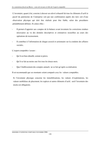 Le contentieux fiscal au Maroc : voies de recours et rôle de l’expert comptable


L’inventaire, quant à lui, consiste à dresser un relevé exhaustif de tous les éléments d’actif et
passif du patrimoine de l’entreprise soit par une confirmation auprès des tiers soit d’une
observation physique qui doit être réalisée pour être fiable, selon des procédures
préalablement définies. Il a deux rôles :

-       Il permet d’apporter aux comptes de la balance avant inventaire les corrections rendues
        nécessaires au vu des données descriptives et estimatives recueillies au cours des
        opérations de recensement.

-       Il contribue à l’information de chaque associé et actionnaire sur la conduite des affaires
        sociales.

L’expert comptable s’assure :

-       Qu’il est bien détaillé, estimé et précis.

-       Qu’il se fait au moins une fois tous les douze mois.

-       Que l’établissement des comptes annuels ne se fait qu’après sa réalisation.

Il est recommandé que ses montants soient comparés avec les valeurs comptables.

    Si l’inventaire physique concerne les immobilisations, les valeurs d’exploitations, les
    valeurs mobilières de placement, les espèces et autres éléments d’actif, seul l’inventaire des
    stocks est obligatoire.




MEMOIRE D’EXPERTISE COMPTABLE NOVEMBRE 2006
                                                      128
 
