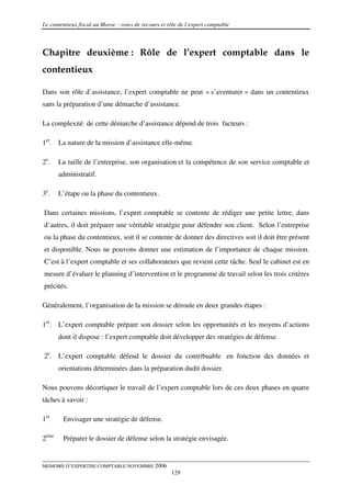Le contentieux fiscal au Maroc : voies de recours et rôle de l’expert comptable



Chapitre deuxième : Rôle de l’expert comptable dans le
contentieux

Dans son rôle d’assistance, l’expert comptable ne peut « s’aventurer » dans un contentieux
sans la préparation d’une démarche d’assistance.

La complexité de cette démarche d’assistance dépend de trois facteurs :

1er. La nature de la mission d’assistance elle-même.

2e.    La taille de l’entreprise, son organisation et la compétence de son service comptable et
       administratif.

3e.    L’étape ou la phase du contentieux.

Dans certaines missions, l’expert comptable se contente de rédiger une petite lettre, dans
d’autres, il doit préparer une véritable stratégie pour défendre son client. Selon l’entreprise
ou la phase du contentieux, soit il se contente de donner des directives soit il doit être présent
et disponible. Nous ne pouvons donner une estimation de l’importance de chaque mission.
C’est à l’expert comptable et ses collaborateurs que revient cette tâche. Seul le cabinet est en
mesure d’évaluer le planning d’intervention et le programme de travail selon les trois critères
précités.

Généralement, l’organisation de la mission se déroule en deux grandes étapes :

1er. L’expert comptable prépare son dossier selon les opportunités et les moyens d’actions
       dont il dispose : l’expert comptable doit développer des stratégies de défense.

2e. L’expert comptable défend le dossier du contribuable en fonction des données et
       orientations déterminées dans la préparation dudit dossier.

Nous pouvons décortiquer le travail de l’expert comptable lors de ces deux phases en quatre
tâches à savoir :

1er     Envisager une stratégie de défense.

2ème    Préparer le dossier de défense selon la stratégie envisagée.


MEMOIRE D’EXPERTISE COMPTABLE NOVEMBRE 2006
                                                      129
 