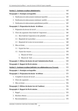 Le contentieux fiscal au Maroc : voies de recours et rôle de l’expert comptable


Section 2 : Assistance en phase administrative ………………………………………. 142
Paragraphe 1 : Stratégies envisageables ……………………………………………… 144

      1. Notification de redressements totalement injustifiés ……………………………….. 145
      2. Notification de redressements totalement justifiés …………………………………. 145
      3. Notification de redressements partiellement justifiés ………………………………. 145

Paragraphe 2 : Préparation du dossier de défense ………………………………….. 146
      1. Préparation du dossier de travail ………………………………………………………... 146
      2. Choix des arguments (bien fondé de l’imposition) ………………………………….          146
           2.1. Bien fondé de l’imposition et des pénalités …………………………………… 147

           2.2. Régularité de la procédure ………………………………………………………… 148
           2.3. Régularité de la mise en recouvrement …………………………………………            148
      3. Mise en forme ……..………………………………………………………………………. 149
           3.1. Exposé des faits ……………………………………………………………………… 149

           3.2. Exposé des moyens …………………………………………………………………. 150
                 a. Moyens de forme ……………………………………………………………….. 150
                 b. Moyens de fond ………………………………………………………………..                     150

Paragraphe 3 : Défense du dossier devant l’administration fiscale ………………… 150
Paragraphe 4 : Rapport de fin de mission ……………………………………………. 151
Section 3 : Assistance en phase judiciaire (en collaboration avec l’avocat) ………... 152
Paragraphe 1 : Stratégies envisageables ……………………………………………… 153

Paragraphe 2 : Préparation du dossier de défense ………………………………….. 153
      1. Compléter le dossier de travail …………………………………………………………... 153
      2. Choix des arguments ………………………………………………………………………. 154
      3. Mise en forme ……………………………………………………………………………….. 154

Paragraphe 3 : Défense du dossier lors de l’audience ……………………………….. 154
Paragraphe 4 : Rapport de fin de mission ……………………………………………. 155
      1. Rappel ………………………………………………………………………………………… 155
      2. Résultats obtenus …………………………………………………………………………… 155

      3. Recommandations ………………………………………………………………………….. 155


MEMOIRE D’EXPERTISE COMPTABLE NOVEMBRE 2006
                                                       13
 