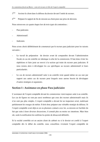 Le contentieux fiscal au Maroc : voies de recours et rôle de l’expert comptable


3ème    Assister le client dans la défense du dossier devant l’entité de recours.

4ème    Préparer le rapport de fin de mission au client pour une prise de décision.

Nous retrouvons ces quatre étapes lors de trois types de contentieux :

-      Para judiciaire.

-      Administratif.

-      Judiciaire.

Nous avons choisi délibérément de commencer par le recours para judiciaire pour les raisons
suivantes :

-      Le travail de préparation         du dossier avant de comparaître devant l’administration
       fiscale en cas de contrôle est identique à celui de la commission. Il faut donc éviter les
       répétitions et faire juste un renvoi à la section qui traite du recours para judiciaire. Il
       nous restera alors à développer les cas spécifiques au recours administratif et leurs
       particularités.

-      Le cas de recours administratif suite à un contrôle reste quand même un cas rare par
       rapport aux autres cas de recours pour lesquels nous aurons besoin de développer
       d’autres stratégies et arguments.

Section 1 : Assistance en phase Para judiciaire

L’assistance de l’expert comptable devant les commissions vient toujours suite à un contrôle.
Les cas de figures ne sont pas aussi nombreux que ceux des recours administratifs mais ils
n’en sont pas plus simples. L’expert comptable a devant lui un inspecteur avisé, maîtrisant
parfaitement les rouages du métier. Il doit donc préparer une véritable stratégie de défense. Si
l’expert comptable avait déjà eu un ou plusieurs contacts avec lui, sa mission est facilitée du
fait que suite à leurs diverses discussions, il connaît plus ou moins ses intentions. Mais bien
sûr, seule la notification lui confirme les points de désaccord définitifs.

Si la société contrôlée est un ancien client du cabinet ou si le dossier est confié à l’expert
comptable dès le début du contrôle, nous conseillons vivement l’expert comptable de



MEMOIRE D’EXPERTISE COMPTABLE NOVEMBRE 2006
                                                      130
 