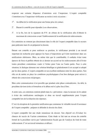 Le contentieux fiscal au Maroc : voies de recours et rôle de l’expert comptable


respecter une certaine fréquence d’entretiens avec l’inspecteur. L’expert comptable
s’entretient avec l’inspecteur vérificateur au moins à trois occasions :

1er. Au début de la vérification pour une bonne prise de contact.

2e.   Durant le contrôle pour répondre à ses observations.

3e.   A la fin, lors de la signature du P.V. de clôture de la vérification afin d’obtenir le
      maximum de concessions avant l’établissement de la notification de redressements.

Ces entretiens ne rentrent pas directement dans le rôle de l’expert comptable dans le recours
para judiciaire mais ils en préparent la réussite.

Durant son contrôle et pour renforcer sa position, le vérificateur procède à un travail
important de recherche pour appuyer les bases d’impositions qu’il doit mentionner dans ses
notifications ultérieures. Mais, au même titre que le contribuable, il souhaite éviter toute
épreuve de force et préfère obtenir de ce dernier un accord sur les redressements afin d’éviter
toutes procédure contentieuse vouée à l’échec pour l’une ou l’autre partie. Face à cette
situation, le dialogue demeure une solution bénéfique et généralement il est accepté et adopté
par les deux parties. L’expert comptable est un excellent médiateur entre les deux parties. Son
rôle est de mettre en place les conditions psychologiques d’un bon dialogue pour arriver à
obtenir des concessions réciproques.

Mais cette communication n’est possible que pendant cette phase contradictoire. Au delà, la
procédure devient écrite et formaliste et le débat oral n’a plus lieu d’être.

A notre sens, ces entretiens rentrent plutôt dans la « prévention » dans la mesure où ils aident
à éviter des notifications surchargées et donc un travail supplémentaire pour l’expert
comptable lors de la rédaction des réponses.

C’est à la réception de la première notification que commence le véritable travail d’assistance
de l’expert comptable : préparer et défendre le dossier du client.

L’expert comptable fait une étude minutieuse du dossier. Son objectif est d’évaluer les
chances de succès de l’action contentieuse. Cette étude se fait tant au niveau du contrôle
formel de la procédure suivie par l’administration fiscale que de l’analyse du fond de toute
redressement. C’est un travail minutieux et délicat :


MEMOIRE D’EXPERTISE COMPTABLE NOVEMBRE 2006
                                                      131
 