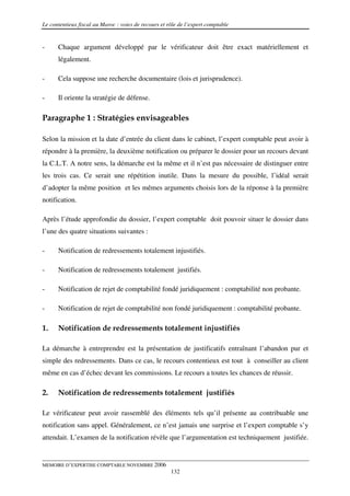 Le contentieux fiscal au Maroc : voies de recours et rôle de l’expert comptable


-     Chaque argument développé par le vérificateur doit être exact matériellement et
      légalement.

-     Cela suppose une recherche documentaire (lois et jurisprudence).

-     Il oriente la stratégie de défense.

Paragraphe 1 : Stratégies envisageables

Selon la mission et la date d’entrée du client dans le cabinet, l’expert comptable peut avoir à
répondre à la première, la deuxième notification ou préparer le dossier pour un recours devant
la C.L.T. A notre sens, la démarche est la même et il n’est pas nécessaire de distinguer entre
les trois cas. Ce serait une répétition inutile. Dans la mesure du possible, l’idéal serait
d’adopter la même position et les mêmes arguments choisis lors de la réponse à la première
notification.

Après l’étude approfondie du dossier, l’expert comptable doit pouvoir situer le dossier dans
l’une des quatre situations suivantes :

-     Notification de redressements totalement injustifiés.

-     Notification de redressements totalement justifiés.

-     Notification de rejet de comptabilité fondé juridiquement : comptabilité non probante.

-     Notification de rejet de comptabilité non fondé juridiquement : comptabilité probante.

1.    Notification de redressements totalement injustifiés

La démarche à entreprendre est la présentation de justificatifs entraînant l’abandon pur et
simple des redressements. Dans ce cas, le recours contentieux est tout à conseiller au client
même en cas d’échec devant les commissions. Le recours a toutes les chances de réussir.

2.    Notification de redressements totalement justifiés

Le vérificateur peut avoir rassemblé des éléments tels qu’il présente au contribuable une
notification sans appel. Généralement, ce n’est jamais une surprise et l’expert comptable s’y
attendait. L’examen de la notification révèle que l’argumentation est techniquement justifiée.


MEMOIRE D’EXPERTISE COMPTABLE NOVEMBRE 2006
                                                      132
 