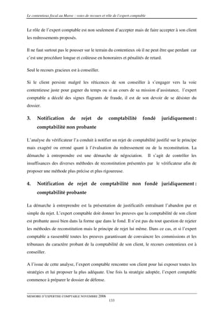 Le contentieux fiscal au Maroc : voies de recours et rôle de l’expert comptable


Le rôle de l’expert comptable est non seulement d’accepter mais de faire accepter à son client
les redressements proposés.

Il ne faut surtout pas le pousser sur le terrain du contentieux où il ne peut être que perdant car
c’est une procédure longue et coûteuse en honoraires et pénalités de retard.

Seul le recours gracieux est à conseiller.

Si le client persiste malgré les réticences de son conseiller à s’engager vers la voie
contentieuse juste pour gagner du temps ou si au cours de sa mission d’assistance, l’expert
comptable a décelé des signes flagrants de fraude, il est de son devoir de se désister du
dossier.

3.    Notification          de      rejet     de      comptabilité           fondé       juridiquement :
      comptabilité non probante

L’analyse du vérificateur l’a conduit à notifier un rejet de comptabilité justifié sur le principe
mais exagéré ou erroné quant à l’évaluation du redressement ou de la reconstitution. La
démarche à entreprendre est une démarche de négociation.                          Il s’agit de contrôler les
insuffisances des diverses méthodes de reconstitution présentées par le vérificateur afin de
proposer une méthode plus précise et plus rigoureuse.

4.    Notification de rejet de comptabilité non fondé juridiquement :
      comptabilité probante

La démarche à entreprendre est la présentation de justificatifs entraînant l’abandon pur et
simple du rejet. L’expert comptable doit donner les preuves que la comptabilité de son client
est probante aussi bien dans la forme que dans le fond. Il n’est pas du tout question de rejeter
les méthodes de reconstitution mais le principe de rejet lui même. Dans ce cas, et si l’expert
comptable a rassemblé toutes les preuves garantissant de convaincre les commissions et les
tribunaux du caractère probant de la comptabilité de son client, le recours contentieux est à
conseiller.

A l’issue de cette analyse, l’expert comptable rencontre son client pour lui exposer toutes les
stratégies et lui proposer la plus adéquate. Une fois la stratégie adoptée, l’expert comptable
commence à préparer le dossier de défense.


MEMOIRE D’EXPERTISE COMPTABLE NOVEMBRE 2006
                                                      133
 
