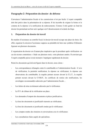 Le contentieux fiscal au Maroc : voies de recours et rôle de l’expert comptable



Paragraphe 2 : Préparation du dossier de défense

Convaincre l’administration fiscale et les commissions n’est pas facile. L’expert comptable
doit être précis dans la présentation de sa réponse. Il lui incombe de soigner la forme et le
contenu de la réponse à la notification de redressements. Comme il doit garder un fond de
dossier lui permettant un bon suivi quelque soit l’aboutissement et la durée du litige.

1.    Préparation du dossier de travail

En matière d’assistance au contrôle fiscal, le dossier de travail occupe une place de choix. En
effet, organiser la mission d’assistance suppose au préalable de faire une synthèse d’éléments
figurant sur plusieurs documents.

L’organisation du dossier est d’autant plus impérative que la procédure après vérification- en
cas de recours contentieux- s’étale sur plusieurs mois, voire plusieurs années. Il convient que
l’expert comptable puisse à tout moment s’imprégner rapidement du dossier.

Parmi les documents qui doivent figurer dans le dossier, nous citons :

-     Les correspondances échangées entre le contribuable et l’administration fiscale : L’avis
      de vérification, la première notification, la réponse au vérificateur, la réponse aux
      observations du contribuable, la requête portant recours devant la C.L.T., la requête
      portant recours devant la C.N.R.F., les certificats de remise des notifications, les
      enveloppes recommandées adressées par l’administration fiscale…

-     Les lettres de mise en demeure adressées par le vérificateur.

-     Le P.V. de clôture de la vérification sur place.

-     Les demandes d’emport des documents et pièces justificatives.

-     La liste des documents et justificatifs transmis au vérificateur.

-     La liste des documents et justificatifs rendus par le vérificateur.

-     Les comptes rendus des réunions et conversations avec le vérificateur.

-     Les consultations faites auprès de spécialistes.


MEMOIRE D’EXPERTISE COMPTABLE NOVEMBRE 2006
                                                      134
 