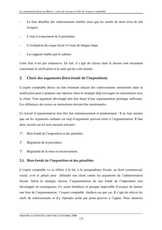 Le contentieux fiscal au Maroc : voies de recours et rôle de l’expert comptable


-     La liste détaillée des redressements notifiés ainsi que les motifs de droit et/ou de fait
      évoqués.

-     L’état d’avancement de la procédure.

-     L’évaluation du risque fiscal à l’issue de chaque étape.

-     Les rapports établis par le cabinet.

Cette liste n’est pas exhaustive. En fait, il s’agit de classer dans le dossier tout document
concernant la vérification et la suite qui lui a été donnée.

2.    Choix des arguments (bien fondé de l’imposition)

L’expert comptable dresse un état résumant chacun des redressements mentionnés dans la
notification pour y préparer une réponse selon la stratégie déjà envisagée en concertation avec
le client. Tout argument développé doit être étayé d’une argumentation juridique suffisante.
Les références des textes ou instructions doivent être mentionnées.

Ce travail d’argumentation doit être fait minutieusement et prudemment : Il ne faut insister
que sur les arguments saillants car trop d’arguments peuvent nuire à l’argumentation. Il faut
donc insister sur les trois moyens suivants :

1er. Bien fondé de l’imposition et des pénalités.

2e.   Régularité de la procédure.

3e.   Régularité de la mise en recouvrement.

2.1. Bien fondé de l’imposition et des pénalités

L’expert comptable va se référer à la loi, à la jurisprudence fiscale, au droit (commercial,
social, civil et pénal) pour défendre son client contre les arguments de l’administration
fiscale. Selon la stratégie choisie, l’argumentation du non fondé de l’imposition sera
développée en conséquence. Ce serait fastidieux et presque impossible d’essayer de donner
une liste de l’argumentation : l’expert comptable étudiera cas par cas. Il s’agit de relever les
chefs de redressements et d’y répondre point par point preuves à l’appui. Nous donnons




MEMOIRE D’EXPERTISE COMPTABLE NOVEMBRE 2006
                                                      135
 