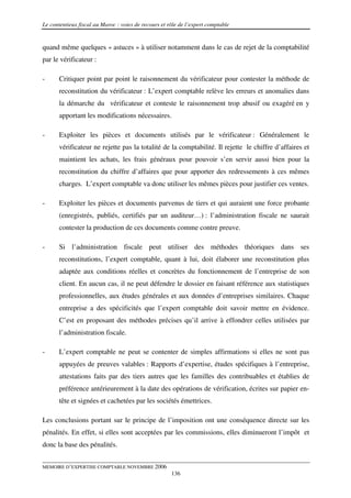 Le contentieux fiscal au Maroc : voies de recours et rôle de l’expert comptable


quand même quelques « astuces » à utiliser notamment dans le cas de rejet de la comptabilité
par le vérificateur :

-      Critiquer point par point le raisonnement du vérificateur pour contester la méthode de
       reconstitution du vérificateur : L’expert comptable relève les erreurs et anomalies dans
       la démarche du vérificateur et conteste le raisonnement trop abusif ou exagéré en y
       apportant les modifications nécessaires.

-      Exploiter les pièces et documents utilisés par le vérificateur : Généralement le
       vérificateur ne rejette pas la totalité de la comptabilité. Il rejette le chiffre d’affaires et
       maintient les achats, les frais généraux pour pouvoir s’en servir aussi bien pour la
       reconstitution du chiffre d’affaires que pour apporter des redressements à ces mêmes
       charges. L’expert comptable va donc utiliser les mêmes pièces pour justifier ces ventes.

-      Exploiter les pièces et documents parvenus de tiers et qui auraient une force probante
       (enregistrés, publiés, certifiés par un auditeur…) : l’administration fiscale ne saurait
       contester la production de ces documents comme contre preuve.

-      Si l’administration fiscale peut utiliser des méthodes théoriques dans ses
       reconstitutions, l’expert comptable, quant à lui, doit élaborer une reconstitution plus
       adaptée aux conditions réelles et concrètes du fonctionnement de l’entreprise de son
       client. En aucun cas, il ne peut défendre le dossier en faisant référence aux statistiques
       professionnelles, aux études générales et aux données d’entreprises similaires. Chaque
       entreprise a des spécificités que l’expert comptable doit savoir mettre en évidence.
       C’est en proposant des méthodes précises qu’il arrive à effondrer celles utilisées par
       l’administration fiscale.

-      L’expert comptable ne peut se contenter de simples affirmations si elles ne sont pas
       appuyées de preuves valables : Rapports d’expertise, études spécifiques à l’entreprise,
       attestations faits par des tiers autres que les familles des contribuables et établies de
       préférence antérieurement à la date des opérations de vérification, écrites sur papier en-
       tête et signées et cachetées par les sociétés émettrices.

Les conclusions portant sur le principe de l’imposition ont une conséquence directe sur les
pénalités. En effet, si elles sont acceptées par les commissions, elles diminueront l’impôt et
donc la base des pénalités.


MEMOIRE D’EXPERTISE COMPTABLE NOVEMBRE 2006
                                                      136
 