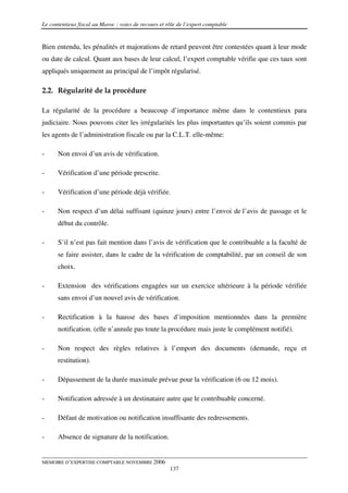 Le contentieux fiscal au Maroc : voies de recours et rôle de l’expert comptable


Bien entendu, les pénalités et majorations de retard peuvent être contestées quant à leur mode
ou date de calcul. Quant aux bases de leur calcul, l’expert comptable vérifie que ces taux sont
appliqués uniquement au principal de l’impôt régularisé.

2.2. Régularité de la procédure

La régularité de la procédure a beaucoup d’importance même dans le contentieux para
judiciaire. Nous pouvons citer les irrégularités les plus importantes qu’ils soient commis par
les agents de l’administration fiscale ou par la C.L.T. elle-même:

-     Non envoi d’un avis de vérification.

-     Vérification d’une période prescrite.

-     Vérification d’une période déjà vérifiée.

-     Non respect d’un délai suffisant (quinze jours) entre l’envoi de l’avis de passage et le
      début du contrôle.

-     S’il n’est pas fait mention dans l’avis de vérification que le contribuable a la faculté de
      se faire assister, dans le cadre de la vérification de comptabilité, par un conseil de son
      choix.

-     Extension des vérifications engagées sur un exercice ultérieure à la période vérifiée
      sans envoi d’un nouvel avis de vérification.

-     Rectification à la hausse des bases d’imposition mentionnées dans la première
      notification. (elle n’annule pas toute la procédure mais juste le complément notifié).

-     Non respect des règles relatives à l’emport des documents (demande, reçu et
      restitution).

-     Dépassement de la durée maximale prévue pour la vérification (6 ou 12 mois).

-     Notification adressée à un destinataire autre que le contribuable concerné.

-     Défaut de motivation ou notification insuffisante des redressements.

-     Absence de signature de la notification.


MEMOIRE D’EXPERTISE COMPTABLE NOVEMBRE 2006
                                                      137
 