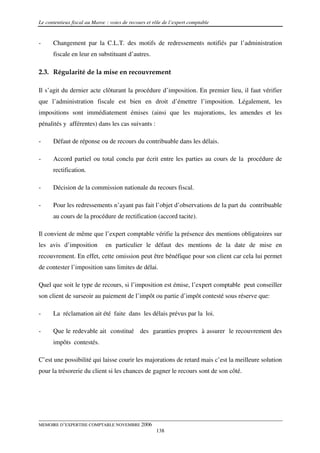 Le contentieux fiscal au Maroc : voies de recours et rôle de l’expert comptable


-     Changement par la C.L.T. des motifs de redressements notifiés par l’administration
      fiscale en leur en substituant d’autres.

2.3. Régularité de la mise en recouvrement

Il s’agit du dernier acte clôturant la procédure d’imposition. En premier lieu, il faut vérifier
que l’administration fiscale est bien en droit d’émettre l’imposition. Légalement, les
impositions sont immédiatement émises (ainsi que les majorations, les amendes et les
pénalités y afférentes) dans les cas suivants :

-     Défaut de réponse ou de recours du contribuable dans les délais.

-     Accord partiel ou total conclu par écrit entre les parties au cours de la procédure de
      rectification.

-     Décision de la commission nationale du recours fiscal.

-     Pour les redressements n’ayant pas fait l’objet d’observations de la part du contribuable
      au cours de la procédure de rectification (accord tacite).

Il convient de même que l’expert comptable vérifie la présence des mentions obligatoires sur
les avis d’imposition          en particulier le défaut des mentions de la date de mise en
recouvrement. En effet, cette omission peut être bénéfique pour son client car cela lui permet
de contester l’imposition sans limites de délai.

Quel que soit le type de recours, si l’imposition est émise, l’expert comptable peut conseiller
son client de surseoir au paiement de l’impôt ou partie d’impôt contesté sous réserve que:

-     La réclamation ait été faite dans les délais prévus par la loi.

-     Que le redevable ait constitué des garanties propres à assurer le recouvrement des
      impôts contestés.

C’est une possibilité qui laisse courir les majorations de retard mais c’est la meilleure solution
pour la trésorerie du client si les chances de gagner le recours sont de son côté.




MEMOIRE D’EXPERTISE COMPTABLE NOVEMBRE 2006
                                                      138
 