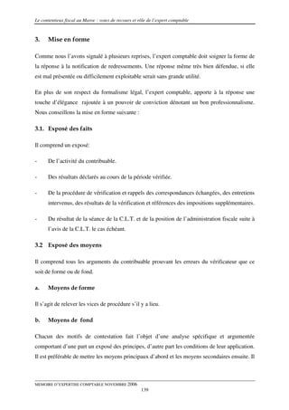 Le contentieux fiscal au Maroc : voies de recours et rôle de l’expert comptable



3.    Mise en forme

Comme nous l’avons signalé à plusieurs reprises, l’expert comptable doit soigner la forme de
la réponse à la notification de redressements. Une réponse même très bien défendue, si elle
est mal présentée ou difficilement exploitable serait sans grande utilité.

En plus de son respect du formalisme légal, l’expert comptable, apporte à la réponse une
touche d’élégance rajoutée à un pouvoir de conviction dénotant un bon professionnalisme.
Nous conseillons la mise en forme suivante :

3.1. Exposé des faits

Il comprend un exposé:

-     De l’activité du contribuable.

-     Des résultats déclarés au cours de la période vérifiée.

-     De la procédure de vérification et rappels des correspondances échangées, des entretiens
      intervenus, des résultats de la vérification et références des impositions supplémentaires.

-     Du résultat de la séance de la C.L.T. et de la position de l’administration fiscale suite à
      l’avis de la C.L.T. le cas échéant.

3.2 Exposé des moyens

Il comprend tous les arguments du contribuable prouvant les erreurs du vérificateur que ce
soit de forme ou de fond.

a.    Moyens de forme

Il s’agit de relever les vices de procédure s’il y a lieu.

b.    Moyens de fond

Chacun des motifs de contestation fait l’objet d’une analyse spécifique et argumentée
comportant d’une part un exposé des principes, d’autre part les conditions de leur application.
Il est préférable de mettre les moyens principaux d’abord et les moyens secondaires ensuite. Il



MEMOIRE D’EXPERTISE COMPTABLE NOVEMBRE 2006
                                                      139
 