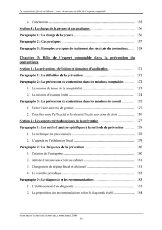 Le contentieux fiscal au Maroc : voies de recours et rôle de l’expert comptable


      4. Conclusions ………………………………………………………………………………….. 155
Section 4 : La charge de la preuve et cas pratiques ………………………………….. 156
Paragraphe 1 : La charge de la preuve ……………………………………………….. 156
Paragraphe 2 : Cas pratiques …………………………………………………………. 157

Paragraphe 3 : Exemples pratiques de traitement des résultats du contentieux…… 165

Chapitre 3: Rôle de l’expert comptable dans la prévention du
contentieux
Section 1 : La prévention : définition et domaines d’application …………………… 171
Paragraphe 1 : La définition de la prévention ……………………………………….. 171

Paragraphe 2 : La prévention du contentieux dans les missions comptables ……... 172
      1. La mission de tenue de la comptabilité ………………………………………………..                  173
      2. La mission d’examen limité ……………………………………………………………..                         174
Paragraphe 3 : La prévention du contentieux dans les missions de conseil ………..        175

      1. Eviter l’acte anormal de gestion ………………………………………………………..                     175
      2. Concilier entre l’efficacité et la sécurité fiscale sans abus de droit ……………… 176
Section 2 : Les aspects méthodologiques de la prévention…………………………… 177
Paragraphe 1 : Les outils d’analyse spécifiques à la méthode de prévention ……... 178

      1. La technique du questionnaire …………………………………………………………… 178
      2. L’agenda ou l’échéancier fiscal …………………………………………………………. 179
Paragraphe 2 : La fréquence de la prévention ………………………………………. 180
      1. Création de l’entreprise …………………………………………………………………… 180

      2. Arrivée d’un nouveau client au cabinet ………………………………………………..                  181
      3. Changement de régime fiscal et déclaratif ……………………………………………                  181
      4. Le contrôle périodique …………………………………………………………………….                           182

Paragraphe 3 : Le diagnostic et les recommandations ………………………………. 183
      1. L’établissement d’un diagnostic ………………………………………………………… 183
      2. La proposition des recommandations selon le diagnostic établi ………………….. 184




MEMOIRE D’EXPERTISE COMPTABLE NOVEMBRE 2006
                                                       14
 