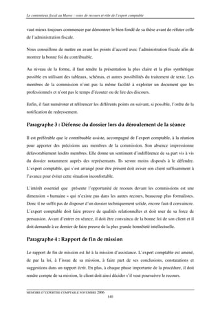 Le contentieux fiscal au Maroc : voies de recours et rôle de l’expert comptable


vaut mieux toujours commencer par démontrer le bien fondé de sa thèse avant de réfuter celle
de l’administration fiscale.

Nous conseillons de mettre en avant les points d’accord avec l’administration fiscale afin de
montrer la bonne foi du contribuable.

Au niveau de la forme, il faut rendre la présentation la plus claire et la plus synthétique
possible en utilisant des tableaux, schémas, et autres possibilités du traitement de texte. Les
membres de la commission n’ont pas la même facilité à exploiter un document que les
professionnels et n’ont pas le temps d’écouter ou de lire des discours.

Enfin, il faut numéroter et référencer les différents points en suivant, si possible, l’ordre de la
notification de redressement.

Paragraphe 3 : Défense du dossier lors du déroulement de la séance

Il est préférable que le contribuable assiste, accompagné de l’expert comptable, à la réunion
pour apporter des précisions aux membres de la commission. Son absence impressionne
défavorablement lesdits membres. Elle donne un sentiment d’indifférence de sa part vis à vis
du dossier notamment auprès des représentants. Ils seront moins disposés à le défendre.
L’expert comptable, qui s’est arrangé pour être présent doit aviser son client suffisamment à
l’avance pour éviter cette situation inconfortable.

L’intérêt essentiel que présente l’opportunité de recours devant les commissions est une
dimension « humaine » qui n’existe pas dans les autres recours, beaucoup plus formalistes.
Donc il ne suffit pas de disposer d’un dossier techniquement solide, encore faut-il convaincre.
L’expert comptable doit faire preuve de qualités relationnelles et doit user de sa force de
persuasion. Avant d’entrer en séance, il doit être convaincu de la bonne foi de son client et il
doit demande à ce dernier de faire preuve de la plus grande honnêteté intellectuelle.

Paragraphe 4 : Rapport de fin de mission

Le rapport de fin de mission est lié à la mission d’assistance. L’expert comptable est amené,
de par la loi, à l’issue de sa mission, à faire part de ses conclusions, constatations et
suggestions dans un rapport écrit. En plus, à chaque phase importante de la procédure, il doit
rendre compte de sa mission, le client doit ainsi décider s’il veut poursuivre le recours.


MEMOIRE D’EXPERTISE COMPTABLE NOVEMBRE 2006
                                                      140
 