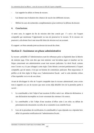 Le contentieux fiscal au Maroc : voies de recours et rôle de l’expert comptable


-     Lui rappeler les délais et forme de recours.

-     Lui donner une évaluation des chances de succès des différents recours.

-     Définir les axes de recherches complémentaires pour renforcer la défense du dossier.

4.    Conclusions

A notre sens, le rapport de fin de mission doit être conclu par                   l’ « avis » de l’expert
comptable qui mentionne l’opportunité ou non de poursuivre le recours. Si le recours est
poursuivi, cela donne lieu à une nouvelle lettre de mission ou à un avenant.

Ce rapport est bien entendu joint au dossier de travail du client.

Section 2 : Assistance en phase administrative

Le recours préalable à l’Administration avant les tribunaux puise sa légitimité dans la théorie
du ministre juge. Cela veut dire que tout ministre veut lui-même juger et trancher sur les
litiges concernant son administration avant tout recours judiciaire. Le droit fiscal, comme
nous l’avons vu, n’a pas échappé à cette règle. Cette théorie convient parfaitement à l’expert
comptable, qui de nature, n’est pas un homme de contentieux judiciaire. Bon négociateur, il
préfère et de loin régler le litige avec l’administration fiscale sauf si cette dernière refuse
d’être équitable vis-à-vis de son client.

Avant de développer le rôle de l’expert comptable dans le recours administratif, nous avons
tenu à rappeler ces cas de recours que nous avons déjà détaillés lors de la première partie à
savoir :

1.    Le contribuable a fait l’objet d’une taxation d’office suite à un défaut de déclaration, à
      une déclaration incomplète ou à non versement des retenues à la source.

2.    Le contribuable a fait l’objet d’une taxation d’office suite à un refus ou défaut de
      présentation des documents ou refus de se soumettre à un contrôle fiscal.

3.    Lors de la procédure de rectification, le contribuable n’a pas répondu ou a répondu hors
      délai à la première notification de l’administration fiscale.




MEMOIRE D’EXPERTISE COMPTABLE NOVEMBRE 2006
                                                      142
 
