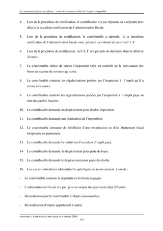 Le contentieux fiscal au Maroc : voies de recours et rôle de l’expert comptable


4.     Lors de la procédure de rectification, le contribuable n’a pas répondu ou a répondu hors
       délai à la deuxième notification de l’administration fiscale.

5.     Lors de la procédure de rectification, le contribuable a répondu           à la deuxième
       notification de l’administration fiscale sans préciser sa volonté de saisir la C.L.T.

6.     Lors de la procédure de rectification, la C.L.T. n’a pas pris de décisions dans le délai de
       24 mois.

7.     Le contribuable refuse de laisser l’inspecteur faire un contrôle de la consistance des
       biens en matière de revenus agricoles.

8.     Le contribuable conteste les régularisations portées par l’inspecteur à l’impôt qu’il a
       retenu à la source.

9.     Le contribuable conteste les régularisations portées par l’inspecteur à l’impôt payé au
       titre des profits fonciers.

10.    Le contribuable demande un dégrèvement pour double imposition.

11.    Le contribuable demande une diminution de l’imposition.

12.    Le contribuable demande de bénéficier d’une exonération ou d’un abattement fiscal
       temporaire ou permanent.

13.    Le contribuable demande la restitution d’excédent d’impôt payé.

14.    Le contribuable demande le dégrèvement pour perte de loyer.

15.    Le contribuable demande le dégrèvement pour perte de récolte.

16.    Les cas de contentieux administratifs spécifiques au recouvrement à savoir :

-     Le contribuable conteste la régularité en la forme engagée.

-     L’administration fiscale n’a pas pris en compte des paiements déjà effectués.

-     Revendication par le contribuable d’objets insaisissables.

-     Revendication d’objets appartenant à autrui.


MEMOIRE D’EXPERTISE COMPTABLE NOVEMBRE 2006
                                                      143
 