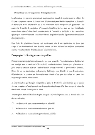 Le contentieux fiscal au Maroc : voies de recours et rôle de l’expert comptable


-     Demande de surseoir au paiement de l’impôt contesté.

La plupart de ces cas sont courants et deviennent un travail de routine pour le cabinet de
l’expert comptable comme la demande de dégrèvement pour double imposition, la demande
de bénéficier d’une exonération ou d’un abattement fiscal temporaire ou permanent ou
encore la demande de restitution d’excédent d’impôt payé. Les cas les plus compliqués
restent la taxation d’office, la réclamation suite à l’imposition forfaitaire et les contentieux
spécifiques au recouvrement. Ils demandent une préparation et une argumentation beaucoup
plus importantes.

Pour éviter les répétitions, les cas qui surviennent suite à une vérification ne feront pas
l’objet d’un développement lors de cette section car leur défense est préparée exactement
comme s’ils allaient être défendus devant les commissions.

Paragraphe 1 : Stratégies envisageables

Comme nous venons de le mentionner, les cas pour lesquelles l’expert comptable doit trouver
une stratégie sont la taxation d’office et la déclaration forfaitaire. Notons que, généralement,
juste après la taxation d’office, l’administration fiscale déclenche la procédure de contrôle.
Donc, elle n’a pas à cette étape suffisamment d’éléments pour défendre la base de sa taxation.
Généralement, la position de l’administration fiscale n’est pas très solide et         peut être
fragilisée par un bon professionnel.

A noter toutefois que l’expert comptable ne pense à développer une stratégie que si aucun
vice de procédure n’a été commis par l’administration fiscale. Car dans ce cas, il refuse la
notification en bloc en évoquant ce motif.

A la réception de la notification et après analyse, l’expert comptable situe le dossier dans l’un
des cas suivants :

1er. Notification de redressements totalement injustifiés

2e.    Notification de redressements totalement justifiés

3e.    Notification de redressements partiellement justifiés




MEMOIRE D’EXPERTISE COMPTABLE NOVEMBRE 2006
                                                      144
 