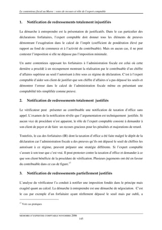 Le contentieux fiscal au Maroc : voies de recours et rôle de l’expert comptable



1.       Notification de redressements totalement injustifiés

La démarche à entreprendre est la présentation de justificatifs. Dans le cas particulier des
déclarations forfaitaires, l’expert comptable doit donner tous les éléments de preuves
démontrant l’exagération dans le calcul de l’impôt (coefficient de pondération élevé par
rapport au fond de commerce et à l’activité du contribuable). Mais en aucun cas, il ne peut
contester l’imposition si elle ne dépasse pas l’imposition minimale.

Un autre contentieux opposant les forfaitaires à l’administration fiscale est celui où cette
dernière a procédé à un recoupement montrant la réalisation par le contribuable d’un chiffre
d’affaires supérieur au seuil l’autorisant à être sous ce régime de déclaration. C’est à l’expert
comptable d’aider son client de justifier que son chiffre d’affaires n’a pas dépassé les seuils et
démontrer l’erreur dans le calcul de l’administration fiscale même en présentant une
comptabilité très simplifiée comme preuve.

2.       Notification de redressements totalement justifiés

Le vérificateur peut présenter au contribuable une notification de taxation d’office sans
appel. L’examen de la notification révèle que l’argumentation est techniquement justifiée. Si
aucun vice de procédure n’est apparent, le rôle de l’expert comptable consiste à demander à
son client de payer et de faire un recours gracieux pour les pénalités et majorations de retard.

Toutefois, le cas des forfaitaires (IR) dont la taxation d’office a été faite malgré le dépôt de la
déclaration car l’administration fiscale a des preuves qu’ils ont dépassé le seuil de chiffres les
autorisant à ce régime, peuvent préparer une stratégie différente. Si l’expert comptable
s’assure à son tour que c’est vrai. Il peut protester contre la taxation d’office et demander à ce
que son client bénéficie de la procédure de vérification. Plusieurs jugements ont été en faveur
du contribuable dans ce cas de figure.17

3.       Notification de redressements partiellement justifiés

L’analyse du vérificateur l’a conduit à notifier une imposition fondée dans le principe mais
exagéré quant au calcul. La démarche à entreprendre est une démarche de négociation. C’est
le cas par exemple d’un forfaitaire ayant réellement dépassé le seuil mais par oubli, a

17
     Voir cas pratiques



MEMOIRE D’EXPERTISE COMPTABLE NOVEMBRE 2006
                                                      145
 