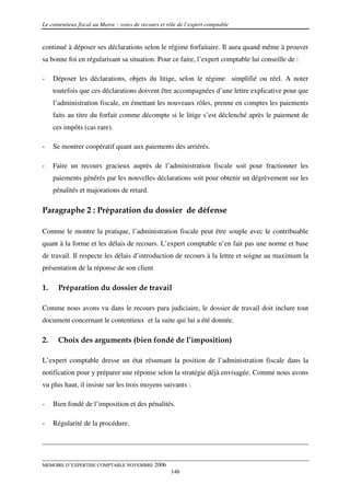 Le contentieux fiscal au Maroc : voies de recours et rôle de l’expert comptable


continué à déposer ses déclarations selon le régime forfaitaire. Il aura quand même à prouver
sa bonne foi en régularisant sa situation. Pour ce faire, l’expert comptable lui conseille de :

-    Déposer les déclarations, objets du litige, selon le régime simplifié ou réel. A noter
     toutefois que ces déclarations doivent être accompagnées d’une lettre explicative pour que
     l’administration fiscale, en émettant les nouveaux rôles, prenne en comptes les paiements
     faits au titre du forfait comme décompte si le litige s’est déclenché après le paiement de
     ces impôts (cas rare).

-    Se montrer coopératif quant aux paiements des arriérés.

-    Faire un recours gracieux auprès de l’administration fiscale soit pour fractionner les
     paiements générés par les nouvelles déclarations soit pour obtenir un dégrèvement sur les
     pénalités et majorations de retard.

Paragraphe 2 : Préparation du dossier de défense

Comme le montre la pratique, l’administration fiscale peut être souple avec le contribuable
quant à la forme et les délais de recours. L’expert comptable n’en fait pas une norme et base
de travail. Il respecte les délais d’introduction de recours à la lettre et soigne au maximum la
présentation de la réponse de son client

1.    Préparation du dossier de travail

Comme nous avons vu dans le recours para judiciaire, le dossier de travail doit inclure tout
document concernant le contentieux et la suite qui lui a été donnée.

2.    Choix des arguments (bien fondé de l’imposition)

L’expert comptable dresse un état résumant la position de l’administration fiscale dans la
notification pour y préparer une réponse selon la stratégie déjà envisagée. Comme nous avons
vu plus haut, il insiste sur les trois moyens suivants :

-    Bien fondé de l’imposition et des pénalités.

-    Régularité de la procédure.




MEMOIRE D’EXPERTISE COMPTABLE NOVEMBRE 2006
                                                      146
 