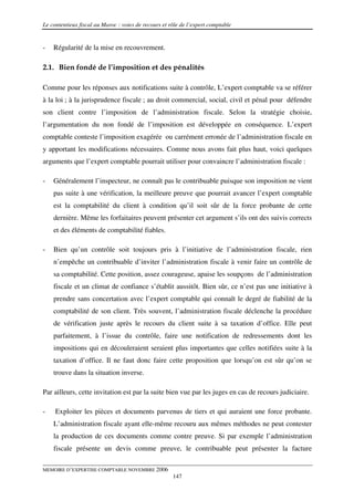 Le contentieux fiscal au Maroc : voies de recours et rôle de l’expert comptable


-   Régularité de la mise en recouvrement.

2.1. Bien fondé de l’imposition et des pénalités

Comme pour les réponses aux notifications suite à contrôle, L’expert comptable va se référer
à la loi ; à la jurisprudence fiscale ; au droit commercial, social, civil et pénal pour défendre
son client contre l’imposition de l’administration fiscale. Selon la stratégie choisie,
l’argumentation du non fondé de l’imposition est développée en conséquence. L’expert
comptable conteste l’imposition exagérée ou carrément erronée de l’administration fiscale en
y apportant les modifications nécessaires. Comme nous avons fait plus haut, voici quelques
arguments que l’expert comptable pourrait utiliser pour convaincre l’administration fiscale :

-   Généralement l’inspecteur, ne connaît pas le contribuable puisque son imposition ne vient
    pas suite à une vérification, la meilleure preuve que pourrait avancer l’expert comptable
    est la comptabilité du client à condition qu’il soit sûr de la force probante de cette
    dernière. Même les forfaitaires peuvent présenter cet argument s’ils ont des suivis corrects
    et des éléments de comptabilité fiables.

-   Bien qu’un contrôle soit toujours pris à l’initiative de l’administration fiscale, rien
    n’empêche un contribuable d’inviter l’administration fiscale à venir faire un contrôle de
    sa comptabilité. Cette position, assez courageuse, apaise les soupçons de l’administration
    fiscale et un climat de confiance s’établit aussitôt. Bien sûr, ce n’est pas une initiative à
    prendre sans concertation avec l’expert comptable qui connaît le degré de fiabilité de la
    comptabilité de son client. Très souvent, l’administration fiscale déclenche la procédure
    de vérification juste après le recours du client suite à sa taxation d’office. Elle peut
    parfaitement, à l’issue du contrôle, faire une notification de redressements dont les
    impositions qui en découleraient seraient plus importantes que celles notifiées suite à la
    taxation d’office. Il ne faut donc faire cette proposition que lorsqu’on est sûr qu’on se
    trouve dans la situation inverse.

Par ailleurs, cette invitation est par la suite bien vue par les juges en cas de recours judiciaire.

-    Exploiter les pièces et documents parvenus de tiers et qui auraient une force probante.
    L’administration fiscale ayant elle-même recouru aux mêmes méthodes ne peut contester
    la production de ces documents comme contre preuve. Si par exemple l’administration
    fiscale présente un devis comme preuve, le contribuable peut présenter la facture

MEMOIRE D’EXPERTISE COMPTABLE NOVEMBRE 2006
                                                      147
 