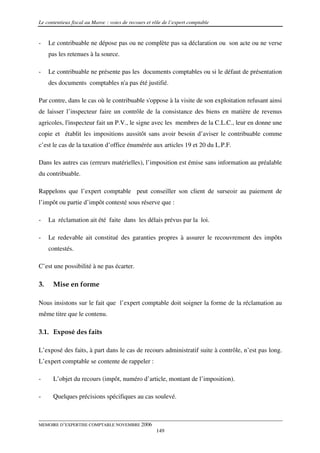 Le contentieux fiscal au Maroc : voies de recours et rôle de l’expert comptable


-    Le contribuable ne dépose pas ou ne complète pas sa déclaration ou son acte ou ne verse
     pas les retenues à la source.

-    Le contribuable ne présente pas les documents comptables ou si le défaut de présentation
     des documents comptables n'a pas été justifié.

Par contre, dans le cas où le contribuable s'oppose à la visite de son exploitation refusant ainsi
de laisser l’inspecteur faire un contrôle de la consistance des biens en matière de revenus
agricoles, l'inspecteur fait un P.V., le signe avec les membres de la C.L.C., leur en donne une
copie et établit les impositions aussitôt sans avoir besoin d’aviser le contribuable comme
c’est le cas de la taxation d’office énumérée aux articles 19 et 20 du L.P.F.

Dans les autres cas (erreurs matérielles), l’imposition est émise sans information au préalable
du contribuable.

Rappelons que l’expert comptable peut conseiller son client de surseoir au paiement de
l’impôt ou partie d’impôt contesté sous réserve que :

-    La réclamation ait été faite dans les délais prévus par la loi.

-    Le redevable ait constitué des garanties propres à assurer le recouvrement des impôts
     contestés.

C’est une possibilité à ne pas écarter.

3.    Mise en forme

Nous insistons sur le fait que l’expert comptable doit soigner la forme de la réclamation au
même titre que le contenu.

3.1. Exposé des faits

L’exposé des faits, à part dans le cas de recours administratif suite à contrôle, n’est pas long.
L’expert comptable se contente de rappeler :

-     L’objet du recours (impôt, numéro d’article, montant de l’imposition).

-     Quelques précisions spécifiques au cas soulevé.



MEMOIRE D’EXPERTISE COMPTABLE NOVEMBRE 2006
                                                      149
 