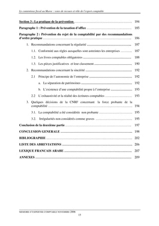 Le contentieux fiscal au Maroc : voies de recours et rôle de l’expert comptable


Section 3 : La pratique de la prévention ……………………………………………… 184
Paragraphe 1 : Prévention de la taxation d’office …………………………………… 185
Paragraphe 2 : Prévention du rejet de la comptabilité par des recommandations
d’ordre pratique ……………………………………………………………………….. 186

      1. Recommandations concernant la régularité …………………………………………..                  187
           1.1. Conformité aux règles auxquelles sont astreintes les entreprises ……….. 187
           1.2. Les livres comptables obligatoires ………………………………………………                 188
           1.3. Les pièces justificatives et leur classement …………………………………… 190
      2. Recommandations concernant la sincérité ……………………………………………. 192
           2.1    Principe de l’autonomie de l’entreprise ………………………………………… 192

                  a. La séparation de patrimoines ………………………………………………… 192
                  b. L’existence d’une comptabilité propre à l’entreprise …………………… 193
           2.2    L’exhaustivité et la réalité des écritures comptables ……………………. 193
      3. Quelques décisions de la CNRF concernant la force probante de la
         comptabilité ……………………………………………………………………. 194

           3.1. La comptabilité a été considérée non probante …………………………. 195
           3.2.   Irrégularités non considérés comme graves ……………………………. 195
Conclusion de la deuxième partie ……………………………………………………..                               197
CONCLUSION GENERALE ……………………………………………………………………... 198

BIBLIOGRAPHIE ……………………………………………………………………... 202
LISTE DES ABREVIATIONS ……………………………………………………………………. 206
LEXIQUE FRANCAIS ARABE …………………………………………………………………. 207

ANNEXES ……………………………………………………………………………………………… 209




MEMOIRE D’EXPERTISE COMPTABLE NOVEMBRE 2006
                                                       15
 