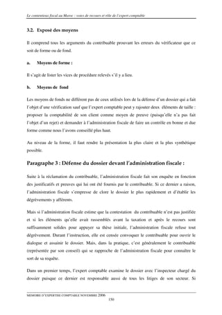 Le contentieux fiscal au Maroc : voies de recours et rôle de l’expert comptable


3.2. Exposé des moyens

Il comprend tous les arguments du contribuable prouvant les erreurs du vérificateur que ce
soit de forme ou de fond.

a.    Moyens de forme :

Il s’agit de lister les vices de procédure relevés s’il y a lieu.

b.    Moyens de fond

Les moyens de fonds ne différent pas de ceux utilisés lors de la défense d’un dossier qui a fait
l’objet d’une vérification sauf que l’expert comptable peut y rajouter deux éléments de taille :
proposer la comptabilité de son client comme moyen de preuve (puisqu’elle n’a pas fait
l’objet d’un rejet) et demander à l’administration fiscale de faire un contrôle en bonne et due
forme comme nous l’avons conseillé plus haut.

Au niveau de la forme, il faut rendre la présentation la plus claire et la plus synthétique
possible.

Paragraphe 3 : Défense du dossier devant l’administration fiscale :

Suite à la réclamation du contribuable, l’administration fiscale fait son enquête en fonction
des justificatifs et preuves qui lui ont été fournis par le contribuable. Si ce dernier a raison,
l’administration fiscale s’empresse de clore le dossier le plus rapidement et d’établir les
dégrèvements y afférents.

Mais si l’administration fiscale estime que la contestation du contribuable n’est pas justifiée
et si les éléments qu’elle avait rassemblés avant la taxation et après le recours sont
suffisamment solides pour appuyer sa thèse initiale, l’administration fiscale refuse tout
dégrèvement. Durant l’instruction, elle est censée convoquer le contribuable pour ouvrir le
dialogue et assainir le dossier. Mais, dans la pratique, c’est généralement le contribuable
(représentée par son conseil) qui se rapproche de l’administration fiscale pour connaître le
sort de sa requête.

Dans un premier temps, l’expert comptable examine le dossier avec l’inspecteur chargé du
dossier puisque ce dernier est responsable aussi de tous les litiges de son secteur. Si


MEMOIRE D’EXPERTISE COMPTABLE NOVEMBRE 2006
                                                      150
 