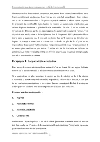 Le contentieux fiscal au Maroc : voies de recours et rôle de l’expert comptable


l’inspecteur refuse de se remettre en question, fait preuve d’une incompétente évidente ou se
ferme complètement au dialogue, il convient de voir son chef hiérarchique. Dans certains
cas, le chef se montre conciliant et fait preuve de plus de modestie et adopte en tout ou partie
les arguments du contribuable. Dans d’autres cas (surtout les recours suite à vérification), ce
dernier risque de maintenir la position de son subordonné. En effet, il lui est difficile de
revenir sur des décisions qu’il a lui-même approuvées auparavant (signature à l’appui). Tout
dépend de son interlocuteur et de la diplomatie dont il fait preuve. Si l’expert comptable se
trouve dans le deuxième cas, il convient en dernier lieu qu’il s’adresse au Directeur des
impôts. La pratique a montré que le contact avec ce dernier est plus facile, n’ayant pas de
responsabilité direct dans l’établissement de l’imposition contesté ou de l’erreur commise. Il
se montre plus conciliant et plus neutre. Et même si à la fin, il tranche en défaveur du
contribuable, il reste ouvert et favorable aux recours gracieux que ce dernier intentera quelle
que soit la suite donnée au recours.

Paragraphe 4 : Rapport de fin de mission

Dans les cas de recours administratifs de routine, il n’y a pas lieu de faire un rapport de fin de
mission car le travail est relié à la mission normale reliant le cabinet au client.

Si le contentieux est plus important, le rapport de fin de mission est lié à la mission
d’assistance. L’expert comptable est amené, de par la loi, à l’issue de sa mission, à faire part
de ses conclusions, constatations et suggestions dans un rapport écrit. En fait, le contenu ne
diffère guère de celui que nous avons exposé dans le recours para judiciaire.

Il comportera donc quatre parties :

1.    Rappel

2.    Résultats obtenus

3.    Recommandations

4.    Conclusions

Comme nous l’avons déjà dit à la fin de la section précédente, le rapport de fin de mission
doit être conclu par l’« avis » de l’expert comptable qui mentionne l’opportunité ou non de
poursuivre le recours devant les tribunaux.

MEMOIRE D’EXPERTISE COMPTABLE NOVEMBRE 2006
                                                      151
 