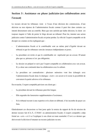 Le contentieux fiscal au Maroc : voies de recours et rôle de l’expert comptable



Section 3 : Assistance en phase judiciaire (en collaboration avec
l’avocat)

Le recours devant les tribunaux vient à l’issue d’une décision des commissions, d’une
décision ou non réponse de l’administration fiscale comme il peut être dans certains cas
intenté directement suite au contrôle. Bien que non satisfait par ladite décision, le client est
toujours inquiet à l’idée de porter le litige devant un tribunal. Pour lui, intenter une action
judiciaire contre l’administration fiscale est peine perdue. Le rôle de l’expert comptable est de
dissiper ses craintes en lui expliquant que :

-     L’administration fiscale et le contribuable sont au même pied d’égalité devant un
      tribunal et que les tribunaux sont des instances indépendantes et justes.

-     La procédure est écrite et que le contribuable est représenté par un avocat. D’autant
      plus que sa présence n’est pas obligatoire.

-     Le dossier est préparé et suivi par l’expert comptable en collaboration avec son avocat.
      Il y a donc une continuité dans la collaboration avec le cabinet.

-     La procédure est contradictoire : plusieurs mémoires vont être échangés avec
      l’administration fiscale donc le dialogue « écrit » est ouvert et il existe la possibilité de
      convaincre la partie adverse et les tribunaux.

En revanche, l’expert comptable prévient son client que :

-     La procédure devant les tribunaux peut être longue.

-     Elle engendre des honoraires supplémentaires d’assistance.

-     Si le tribunal recourt à une expertise et le client est débouté, il lui incombe de payer ces
      frais.

Généralement ces discussions se font juste après la remise du rapport de fin de mission du
dernier recours fait (C.L.T., C.N.R.F. ou administration fiscale). L’expert comptable a déjà
formé un « avis » et il va l’expliquer à son client en toute neutralité. C’est à ce dernier que
doit revenir la décision d’entamer un recours judiciaire ou non.



MEMOIRE D’EXPERTISE COMPTABLE NOVEMBRE 2006
                                                      152
 