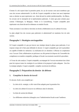 Le contentieux fiscal au Maroc : voies de recours et rôle de l’expert comptable


Comme il a été exposé dans la première partie, les cas de recours sont aussi nombreux que
ceux des recours administratifs. Le rôle de l’expert comptable est donc tout aussi important
mais ce dernier ne peut représenter son client devant les entités juridictionnelles. Au Maroc,
les avocats ont le monopole de la représentation judiciaire. A noter que pour certains pays
comme l’Allemagne, la Belgique, l’Italie et le Luxembourg, l’expert comptable peut
représenter son client devant les tribunaux en matière fiscale.

Toute assistance à son client se fait donc en étroite collaboration avec le cabinet d’avocat.

Le plan adopté lors des recours para judiciaire et administratif est maintenu lors de cette
section.

Paragraphe 1 : Stratégies envisageables

Si l’expert comptable n’a pas pu trouver une stratégie durant la phase para judiciaire, il est
toujours temps de le faire pour défendre le dossier. L’expert comptable qui suit la procédure
est capable d’établir les mémoires. La réalisation de ces dernières s’effectue en coopération
avec l’avocat. Cette collaboration est précieuse car elle permet de disposer de l’ensemble des
compétences en matière comptable, juridique et fiscale à un moment crucial de la procédure.

A l’issue de cette analyse, l’expert comptable, accompagné de l’avocat rencontrent leur client
pour lui exposer toutes les stratégies le cas échéant et lui proposer la plus adéquate. Une fois
la stratégie adoptée, l’expert comptable complète son dossier de défense.

Paragraphe 2 : Préparation du dossier de défense

1.    Compléter le dossier de travail

Ce dossier, ficelé, sera complété par :

-     Le choix de la stratégie, si elle vient d’être adoptée pour la première fois.

-     Le choix du cabinet d’avocat et ses références dans le domaine.

-     La lettre de saisine du tribunal.

-     Les différentes mémoires échangées avec l’administration fiscale avant l’audience.



MEMOIRE D’EXPERTISE COMPTABLE NOVEMBRE 2006
                                                      153
 