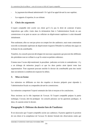 Le contentieux fiscal au Maroc : voies de recours et rôle de l’expert comptable


-     Le jugement du tribunal administratif s’il s’agit d’un appel devant la cour suprême.

-     Les rapports d’expertise, le cas échéant.

2.    Choix des arguments

L’expert comptable doit avertir son client qu’il n’a pas le droit de contester d’autres
impositions que celles visées dans la réclamation faite à l’administration fiscale ou aux
commissions et ne peut en aucun cas solliciter un dégrèvement supérieurs à celui demandé
initialement.

Non seulement, elles ne sont pas prises en compte lors des audiences, mais toute contestation
nouvelle ou demande supérieure de dégrèvement risquent d’ébranler la confiance des juges en
la bonne foi du contribuable.

Toutefois, les conseils peuvent développer de nouveaux arguments qui peuvent être différents
des précédents tout en veillant à ce qu’ils soient en parfaite cohérence.

Comme nous l’avons déjà mentionné, la procédure judiciaire est écrite et contradictoire : il y
a un échange de mémoires jusqu’à ce que les deux parties aient épuisé toute leur
argumentation. Tout argument pouvant enrichir le dossier du contribuable peut être inséré
dans un mémoire à condition de respecter les délais.

3.    Mise en forme

Les mémoires ne différents en rien des requêtes et dossiers préparés pour répondre à
l’administration fiscale ou comparaître devant les commissions.

Les mémoires comportent l’exposé sommaire des faits et moyens et les conclusions.

Nous insistons sur le rôle important de l’avocat. Si l’expert comptable prépare la partie
technique, l’avocat, doit lui prodiguer les conseils précieux sur les questions juridiques. A
deux, ils sauront cerner le dossier.

Paragraphe 3 : Défense du dossier lors de l’audience

Il est nécessaire que l’expert comptable assiste aux audiences. Il pourra apprécier la position
de son client et la compétence de l’avocat. Ce dernier formule des observations orales qui


MEMOIRE D’EXPERTISE COMPTABLE NOVEMBRE 2006
                                                      154
 