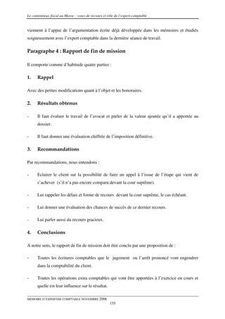Le contentieux fiscal au Maroc : voies de recours et rôle de l’expert comptable


viennent à l’appui de l’argumentation écrite déjà développée dans les mémoires et étudiés
soigneusement avec l’expert comptable dans la dernière séance de travail.

Paragraphe 4 : Rapport de fin de mission

Il comporte comme d’habitude quatre parties :

1.    Rappel

Avec des petites modifications quant à l’objet et les honoraires.

2.    Résultats obtenus

-     Il faut évaluer le travail de l’avocat et parler de la valeur ajoutée qu’il a apportée au
      dossier.

-     Il faut donner une évaluation chiffrée de l’imposition définitive.

3.    Recommandations

Par recommandations, nous entendons :

-     Eclairer le client sur la possibilité de faire un appel à l’issue de l’étape qui vient de
      s’achever (s’il n’a pas encore comparu devant la cour suprême).

-     Lui rappeler les délais et forme de recours devant la cour suprême, le cas échéant.

-     Lui donner une évaluation des chances de succès de ce dernier recours.

-     Lui parler aussi du recours gracieux.

4.    Conclusions

A notre sens, le rapport de fin de mission doit être conclu par une proposition de :

-     Toutes les écritures comptables que le jugement ou l’arrêt prononcé vont engendrer
      dans la comptabilité du client.

-     Toutes les opérations extra comptables qui vont être apportées à l’exercice en cours et
      quelle est leur influence sur le résultat.

MEMOIRE D’EXPERTISE COMPTABLE NOVEMBRE 2006
                                                      155
 