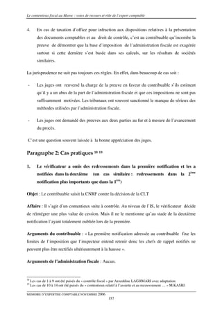 Le contentieux fiscal au Maroc : voies de recours et rôle de l’expert comptable


4.       En cas de taxation d’office pour infraction aux dispositions relatives à la présentation
         des documents comptables et au droit de contrôle, c’est au contribuable qu’incombe la
         preuve de démontrer que la base d’imposition de l’administration fiscale est exagérée
         surtout si cette dernière s’est basée dans ses calculs, sur les résultats de sociétés
         similaires.

La jurisprudence ne suit pas toujours ces règles. En effet, dans beaucoup de cas soit :

-        Les juges ont renversé la charge de la preuve en faveur du contribuable s’ils estiment
         qu’il y a un abus de la part de l’administration fiscale et que ces impositions ne sont pas
         suffisamment motivées. Les tribunaux ont souvent sanctionné le manque de sérieux des
         méthodes utilisées par l’administration fiscale.

-        Les juges ont demandé des preuves aux deux parties au fur et à mesure de l’avancement
         du procès.

C’est une question souvent laissée à la bonne appréciation des juges.

Paragraphe 2: Cas pratiques 18 19

1.       Le vérificateur a omis des redressements dans la première notification et les a
         notifiées dans la deuxième           (un cas similaire : redressements dans la 2ème
         notification plus importants que dans la 1ère)

Objet : Le contribuable saisit la CNRF contre la décision de la CLT

Affaire : Il s’agit d’un contentieux suite à contrôle. Au niveau de l’IS, le vérificateur décide
de réintégrer une plus value de cession. Mais il ne le mentionne qu’au stade de la deuxième
notification l’ayant totalement oubliée lors de la première.

Arguments du contribuable : « La première notification adressée au contribuable fixe les
limites de l’imposition que l’inspecteur entend retenir donc les chefs de rappel notifiés ne
peuvent plus être rectifiés ultérieurement à la hausse ».

Arguments de l’administration fiscale : Aucun.


18
     Les cas de 1 à 9 ont été puisés du « contrôle fiscal » par Azzeddine LAGHMARI avec adaptation
19
     Les cas de 10 à 14 ont été puisés du « contentieux relatif à l’assiette et au recouvrement … » M.KASRI

MEMOIRE D’EXPERTISE COMPTABLE NOVEMBRE 2006
                                                        157
 