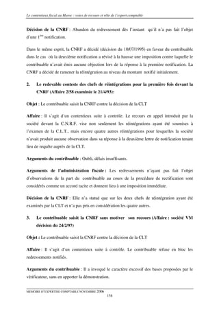 Le contentieux fiscal au Maroc : voies de recours et rôle de l’expert comptable


Décision de la CNRF : Abandon du redressement dès l’instant qu’il n’a pas fait l’objet
d’une 1ère notification.

Dans le même esprit, la CNRF a décidé (décision du 10/07/1995) en faveur du contribuable
dans le cas où la deuxième notification a révisé à la hausse une imposition contre laquelle le
contribuable n’avait émis aucune objection lors de la réponse à la première notification. La
CNRF a décidé de ramener la réintégration au niveau du montant notifié initialement.

2.    Le redevable conteste des chefs de réintégrations pour la première fois devant la
      CNRF (Affaire 2/58 examinée le 21/4/93):

Objet : Le contribuable saisit la CNRF contre la décision de la CLT

Affaire : Il s’agit d’un contentieux suite à contrôle. Le recours en appel introduit par la
société devant la C.N.R.F. vise non seulement les réintégrations ayant été soumises à
l’examen de la C.L.T., mais encore quatre autres réintégrations pour lesquelles la société
n’avait produit aucune observation dans sa réponse à la deuxième lettre de notification tenant
lieu de requête auprès de la CLT.

Arguments du contribuable : Oubli, délais insuffisants.

Arguments de l’administration fiscale : Les redressements n’ayant pas fait l’objet
d’observations de la part du contribuable au cours de la procédure de rectification sont
considérés comme un accord tacite et donnent lieu à une imposition immédiate.

Décision de la CNRF : Elle n’a statué que sur les deux chefs de réintégration ayant été
examinés par la CLT et n’a pas pris en considération les quatre autres.

3.    Le contribuable saisit la CNRF sans motiver son recours (Affaire : société VM
      décision du 24/2/97)

Objet : Le contribuable saisit la CNRF contre la décision de la CLT

Affaire : Il s’agit d’un contentieux suite à contrôle. Le contribuable refuse en bloc les
redressements notifiés.

Arguments du contribuable : Il a invoqué le caractère excessif des bases proposées par le
vérificateur, sans en apporter la démonstration.


MEMOIRE D’EXPERTISE COMPTABLE NOVEMBRE 2006
                                                      158
 
