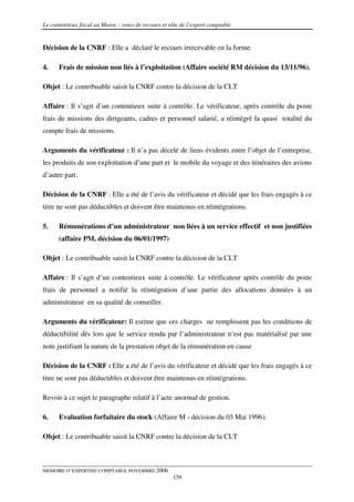 Le contentieux fiscal au Maroc : voies de recours et rôle de l’expert comptable


Décision de la CNRF : Elle a déclaré le recours irrecevable en la forme.

4.    Frais de mission non liés à l’exploitation (Affaire société RM décision du 13/11/96).

Objet : Le contribuable saisit la CNRF contre la décision de la CLT

Affaire : Il s’agit d’un contentieux suite à contrôle. Le vérificateur, après contrôle du poste
frais de missions des dirigeants, cadres et personnel salarié, a réintégré la quasi totalité du
compte frais de missions.

Arguments du vérificateur : Il n’a pas décelé de liens évidents entre l’objet de l’entreprise,
les produits de son exploitation d’une part et le mobile du voyage et des itinéraires des avions
d’autre part.

Décision de la CNRF : Elle a été de l’avis du vérificateur et décidé que les frais engagés à ce
titre ne sont pas déductibles et doivent être maintenus en réintégrations.

5.    Rémunérations d’un administrateur non liées à un service effectif et non justifiées
      (affaire PM, décision du 06/01/1997)

Objet : Le contribuable saisit la CNRF contre la décision de la CLT

Affaire : Il s’agit d’un contentieux suite à contrôle. Le vérificateur après contrôle du poste
frais de personnel a notifié la réintégration d’une partie des allocations données à un
administrateur en sa qualité de conseiller.

Arguments du vérificateur: Il estime que ces charges ne remplissent pas les conditions de
déductibilité dès lors que le service rendu par l’administrateur n‘est pas matérialisé par une
note justifiant la nature de la prestation objet de la rémunération en cause

Décision de la CNRF : Elle a été de l’avis du vérificateur et décidé que les frais engagés à ce
titre ne sont pas déductibles et doivent être maintenus en réintégrations.

Revoir à ce sujet le paragraphe relatif à l’acte anormal de gestion.

6.    Evaluation forfaitaire du stock (Affaire M - décision du 03 Mai 1996).

Objet : Le contribuable saisit la CNRF contre la décision de la CLT



MEMOIRE D’EXPERTISE COMPTABLE NOVEMBRE 2006
                                                      159
 