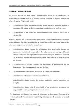 Le contentieux fiscal au Maroc : voies de recours et rôle de l’expert comptable



INTRODUCTION GENERALE

La fiscalité met en jeu deux acteurs : l’administration fiscale et le contribuable. De
nombreuses personnes pensent qu’un scénario simpliste les réunit ; la première distribue les
rôles et le second s’exécute à la lettre :

-     L’administration fiscale, investie de pouvoirs, impose, recouvre, contrôle et pénalise le
      cas échéant. Elle use de ses droits pour collecter tous les impôts au profit du trésor.

-     Le contribuable, en bon citoyen, fait ses déclarations à temps et paie les impôts dont il
      est redevable.

Ces deux objectifs, tout à fait compatibles apparemment, cachent énormément de divergences
et de difficultés. En effet, la pratique de la fiscalité au quotidien provoque souvent des
divergences de points de vue entre les deux acteurs :

-     L’administration fiscale, jugeant les déclarations d’un contribuable fausses ou
      incohérentes, peut selon le cas procéder à des redressements soit par la procédure de
      taxation d’office soit par la procédure de vérification. Elle peut même dans le second
      cas, reconstituer le chiffre d’affaires du contribuable si elle juge que sa comptabilité est
      non probante.

-     L’administration fiscale peut demander au contribuable la communication de ses
      documents et s’il ne s’exécute pas, il sera taxé d’office.

-     Le contribuable ne dépose pas ses déclarations ou n’a pas payé ses impôts.

-     Le contribuable refuse de se soumettre au contrôle fiscal.

-     L’administration fiscale commet des erreurs matérielles (double imposition par
      exemple).

-     L’administration fiscale prive le contribuable d’une exonération permanente ou
      temporaire liée à son lieu d’implantation ou à son activité.

Ces situations et bien d’autres sont sources de litiges entre les deux acteurs. Conscient de la
position de force de l’administration fiscale, le législateur a essayé de les mettre sur un pied
d’égalité :

MEMOIRE D’EXPERTISE COMPTABLE NOVEMBRE 2006
                                                       16
 
