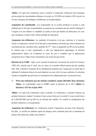 Le contentieux fiscal au Maroc : voies de recours et rôle de l’expert comptable


Affaire : Il s’agit d’un contentieux suite à contrôle. L’inspecteur vérificateur fait remarquer
qu’une partie des marchandises détenues en stocks au 31/12/90 est évaluée à 50% du prix de
revient, il propose de réintégrer la différence au résultat déclaré.

Arguments du contribuable : Les responsables de la société justifient le recours à cette
méthode par le fait que la marchandise en question est constituée par des articles fabriqués à
l’origine avec des défauts et vendables au poids en tant que déchets de fabrication; ils sont,
par conséquent, évalués à leur valeur probable de réalisation.

Arguments du vérificateur : La méthode d’évaluation n’est pas conforme à la doctrine
fiscale. L’inspecteur a insisté sur le fait que la marchandise concernée par cette évaluation est
constituée par des «produits finis» qualifiés de 2ème choix et quantifiés au M² et non au poids.
Il soutient que si cette marchandise a subi une dépréciation quelconque, la doctrine
administrative admet son évaluation au cours du jour à condition que la dépréciation
enregistrée fasse l’objet d’une constatation sous forme de provisions.

Décision de la CNRF : Après avoir examiné le détail de l’inventaire du stock de l’exercice
1990, elle constate que le stock mis en cause est constitué effectivement par des produits
finis. Elle a décidé le maintien de la réintégration proposée par l’inspecteur au motif que la
méthode d’évaluation directe du stock déprécié au cours réel n’est pas conforme à la doctrine
fiscale et comptable qui prévoient la constatation de la dépréciation par voie de provision.

7.    Prêts non rémunérés par des intérêts considérés comme libéralité (deux décisions)
      Objet : Le contribuable saisit la CNRF contre la décision de la CLT (affaire C,
      décision n°2/17 du 14 juin 1993)

Affaire : Il s’agit d’un contentieux suite à contrôle. Le vérificateur a constaté l’absence de
produits financiers malgré l’existence d’une avance faite par la société C à une société tierce
de 2.269.440 DH sans qu’elle lui ait réclamé des intérêts. Il a notifié la réintégration des
produits financiers y correspondants.

Arguments du vérificateur : Le vérificateur montre l’importance du poste frais financiers.
En effet, la société est endettée auprès de banques alors comment peut elle se permettre de
donner elle-même des crédits sans intérêts ?




MEMOIRE D’EXPERTISE COMPTABLE NOVEMBRE 2006
                                                      160
 