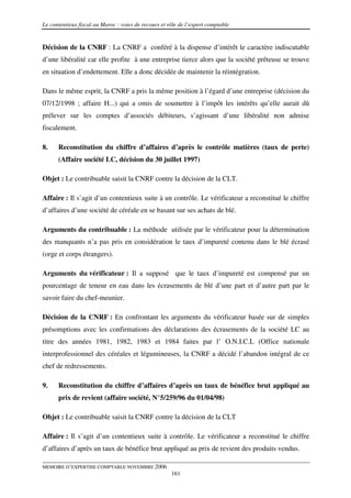 Le contentieux fiscal au Maroc : voies de recours et rôle de l’expert comptable


Décision de la CNRF : La CNRF a conféré à la dispense d’intérêt le caractère indiscutable
d’une libéralité car elle profite à une entreprise tierce alors que la société prêteuse se trouve
en situation d’endettement. Elle a donc décidée de maintenir la réintégration.

Dans le même esprit, la CNRF a pris la même position à l’égard d’une entreprise (décision du
07/12/1998 ; affaire H...) qui a omis de soumettre à l’impôt les intérêts qu’elle aurait dû
prélever sur les comptes d’associés débiteurs, s’agissant d’une libéralité non admise
fiscalement.

8.    Reconstitution du chiffre d’affaires d’après le contrôle matières (taux de perte)
      (Affaire société LC, décision du 30 juillet 1997)

Objet : Le contribuable saisit la CNRF contre la décision de la CLT.

Affaire : Il s’agit d’un contentieux suite à un contrôle. Le vérificateur a reconstitué le chiffre
d’affaires d’une société de céréale en se basant sur ses achats de blé.

Arguments du contribuable : La méthode utilisée par le vérificateur pour la détermination
des manquants n’a pas pris en considération le taux d’impureté contenu dans le blé écrasé
(orge et corps étrangers).

Arguments du vérificateur : Il a supposé que le taux d’impureté est compensé par un
pourcentage de teneur en eau dans les écrasements de blé d’une part et d’autre part par le
savoir faire du chef-meunier.

Décision de la CNRF : En confrontant les arguments du vérificateur basée sur de simples
présomptions avec les confirmations des déclarations des écrasements de la société LC au
titre des années 1981, 1982, 1983 et 1984 faites par l’ O.N.I.C.L (Office nationale
interprofessionnel des céréales et légumineuses, la CNRF a décidé l’abandon intégral de ce
chef de redressements.

9.    Reconstitution du chiffre d’affaires d’après un taux de bénéfice brut appliqué au
      prix de revient (affaire société, N°5/259/96 du 01/04/98)

Objet : Le contribuable saisit la CNRF contre la décision de la CLT

Affaire : Il s’agit d’un contentieux suite à contrôle. Le vérificateur a reconstitué le chiffre
d’affaires d’après un taux de bénéfice brut appliqué au prix de revient des produits vendus.

MEMOIRE D’EXPERTISE COMPTABLE NOVEMBRE 2006
                                                      161
 