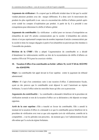Le contentieux fiscal au Maroc : voies de recours et rôle de l’expert comptable


Arguments du vérificateur : Il a exposé que la difficulté résidait dans le fait que la société
vendait plusieurs produits avec des marges différentes. Il a donc suivi le mouvement des
produits les plus significatifs à son sens et a reconstitué des chiffres d’affaires partiels après
avoir scindé les comptes d’exploitation par produit. A partir de là, il a procédé à une
extrapolation pour déterminer le chiffre d’affaires global.

Arguments du contribuable : Le vérificateur a utilisé pour ses travaux d’extrapolation un
échantillon de neuf (9) articles commercialisés par la société. L’échantillon des articles
choisis n’est pas représentatif compte tenu du nombre important d’articles commercialisés par
la société et donc les marges dégagées à partir d’un échantillon ne peuvent pas être étendues à
l’ensemble des produits.

Décision de la CNRF : Elle a adopté l’argumentation du contribuable et a décidé
d’abandonner les redressements notifiés au titre de la reconstitution du chiffre d’affaires en
matière d’IS et de TVA pour les exercices vérifiés.

10.   Taxation d’office d’un contribuable au forfait (affaire M, Arrêt N°68 du 18/2/1992
      dos 424/425/98)

Objet : Le contribuable fait appel devant la Cour suprême contre le jugement du tribunal
administratif.

Affaire : Il s’agit d’un contentieux suite à une taxation d’office. L’administration fiscale,
ayant eu des preuves que le contribuable avait dépassé le seuil l’autorisant au régime
forfaitaire, l’a taxé d’office selon les nouvelles bases qu’elle a en sa possession.

Arguments du contribuable : Le contribuable a demandé à bénéficier de la procédure de
vérification normale et non de la taxation d’office car sa déclaration a été déposée en temps
opportun.

Arrêt de la cour suprême : Elle a tranché en faveur du contribuable. Elle a annulé le
montant de la taxation d’office et a demandé à ce que le contribuable puisse bénéficier de la
procédure de vérification avec tout ce que cela engendre (avis de vérification, contrôle de la
comptabilité…) sur les périodes non prescrites, du moment que c’est l’administration fiscale
elle-même qui l’a exclu du régime forfaitaire.




MEMOIRE D’EXPERTISE COMPTABLE NOVEMBRE 2006
                                                      162
 