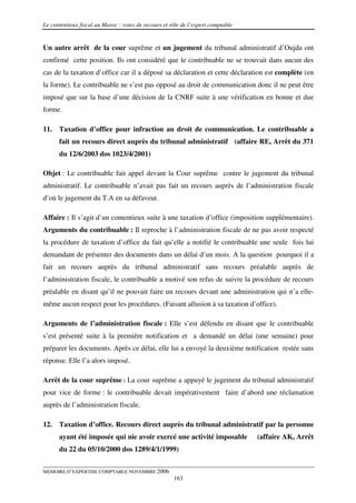 Le contentieux fiscal au Maroc : voies de recours et rôle de l’expert comptable


Un autre arrêt de la cour suprême et un jugement du tribunal administratif d’Oujda ont
confirmé cette position. Ils ont considéré que le contribuable ne se trouvait dans aucun des
cas de la taxation d’office car il a déposé sa déclaration et cette déclaration est complète (en
la forme). Le contribuable ne s’est pas opposé au droit de communication donc il ne peut être
imposé que sur la base d’une décision de la CNRF suite à une vérification en bonne et due
forme.

11.   Taxation d’office pour infraction au droit de communication. Le contribuable a
      fait un recours direct auprès du tribunal administratif (affaire RE, Arrêt du 371
      du 12/6/2003 dos 1023/4/2001)

Objet : Le contribuable fait appel devant la Cour suprême contre le jugement du tribunal
administratif. Le contribuable n’avait pas fait un recours auprès de l’administration fiscale
d’où le jugement du T.A en sa défaveur.

Affaire : Il s’agit d’un contentieux suite à une taxation d’office (imposition supplémentaire).
Arguments du contribuable : Il reproche à l’administration fiscale de ne pas avoir respecté
la procédure de taxation d’office du fait qu’elle a notifié le contribuable une seule fois lui
demandant de présenter des documents dans un délai d’un mois. A la question pourquoi il a
fait un recours auprès du tribunal administratif sans recours préalable auprès de
l’administration fiscale, le contribuable a motivé son refus de suivre la procédure de recours
préalable en disant qu’il ne pouvait faire un recours devant une administration qui n’a elle-
même aucun respect pour les procédures. (Faisant allusion à sa taxation d’office).

Arguments de l’administration fiscale : Elle s’est défendu en disant que le contribuable
s’est présenté suite à la première notification et a demandé un délai (une semaine) pour
préparer les documents. Après ce délai, elle lui a envoyé la deuxième notification restée sans
réponse. Elle l’a alors imposé.

Arrêt de la cour suprême : La cour suprême a appuyé le jugement du tribunal administratif
pour vice de forme : le contribuable devait impérativement faire d’abord une réclamation
auprès de l’administration fiscale.

12.   Taxation d’office. Recours direct auprès du tribunal administratif par la personne
      ayant été imposée qui nie avoir exercé une activité imposable               (affaire AK, Arrêt
      du 22 du 05/10/2000 dos 1289/4/1/1999)


MEMOIRE D’EXPERTISE COMPTABLE NOVEMBRE 2006
                                                      163
 
