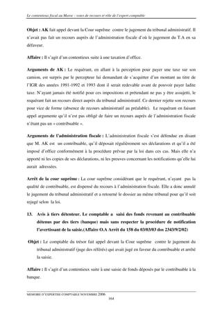 Le contentieux fiscal au Maroc : voies de recours et rôle de l’expert comptable


Objet : AK fait appel devant la Cour suprême contre le jugement du tribunal administratif. Il
n’avait pas fait un recours auprès de l’administration fiscale d’où le jugement du T.A en sa
défaveur.

Affaire : Il s’agit d’un contentieux suite à une taxation d’office.

Arguments de AK : Le requérant, en allant à la perception pour payer une taxe sur son
camion, est surpris par le percepteur lui demandant de s’acquitter d’un montant au titre de
l’IGR des années 1991-1992 et 1993 dont il serait redevable avant de pouvoir payer ladite
taxe. N’ayant jamais été notifié pour ces impositions et prétendant ne pas y être assujetti, le
requérant fait un recours direct auprès du tribunal administratif. Ce dernier rejette son recours
pour vice de forme (absence de recours administratif au préalable). Le requérant en faisant
appel argumente qu’il n’est pas obligé de faire un recours auprès de l’administration fiscale
n’étant pas un « contribuable ».

Arguments de l’administration fiscale : L’administration fiscale s’est défendue en disant
que M. AK est un contribuable, qu’il déposait régulièrement ses déclarations et qu’il a été
imposé d’office conformément à la procédure prévue par la loi dans ces cas. Mais elle n’a
apporté ni les copies de ses déclarations, ni les preuves concernant les notifications qu’elle lui
aurait adressées.

Arrêt de la cour suprême : La cour suprême considérant que le requérant, n’ayant pas la
qualité de contribuable, est dispensé du recours à l’administration fiscale. Elle a donc annulé
le jugement du tribunal administratif et a retourné le dossier au même tribunal pour qu’il soit
rejugé selon la loi.

13.   Avis à tiers détenteur. Le comptable a saisi des fonds revenant au contribuable
      détenus par des tiers (banque) mais sans respecter la procédure de notification
      l’avertissant de la saisie.(Affaire O.A Arrêt du 158 du 03/03/03 dos 2343/9/2/02)

Objet : Le comptable du trésor fait appel devant la Cour suprême contre le jugement du
      tribunal administratif (juge des référés) qui avait jugé en faveur du contribuable et arrêté
      la saisie.

Affaire : Il s’agit d’un contentieux suite à une saisie de fonds déposés par le contribuable à la
banque.


MEMOIRE D’EXPERTISE COMPTABLE NOVEMBRE 2006
                                                      164
 