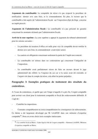 Le contentieux fiscal au Maroc : voies de recours et rôle de l’expert comptable


Arguments du contribuable: Le comptable du trésor n’a pas respecté la procédure de
notification : dernier avis sans frais, et le commandement. En plus, le recours que le
contribuable a fait auprès de l’administration fiscale sur l’imposition objet du litige concerne
un impôt prescrit.

Arguments de l’administration fiscale : Le contribuable n’a pas présenté de garantie
concernant les montants réclamés par l’administration fiscale.

Arrêt de la cour suprême : La cour suprême a appuyé le jugement du tribunal administratif
pour les raisons suivantes :

    -      La procédure de taxation d’office est nulle pour vice (le comptable devait notifier le
          dernier avis sans frais, le commandement avant toute saisie).

    -      La caution est obligatoire concernant seulement la partie de l’impôt non contesté.

    -      Le contribuable est sérieux dans ses contestations qui concernent l’intégralité de
          l’imposition.

    -      Le contribuable avait parfaitement raison de faire un recours devant le juge
          administratif des référés vu l’urgence du cas car si la saisie avait été exécutée, et
          l’argent viré dans le compte du trésor, cela allait lui porter préjudice.

Paragraphe 3: Exemples pratiques de traitement des résultats du
contentieux.

A l’issue du contentieux, et quelle que soit l’étape à laquelle il a pris fin, l’expert comptable
peut assister son client pour le traitement comptable et fiscal des redressements définitifs. Il
s’agit de :

-        Contrôler les impositions.

-         Constater comptablement ou extra-comptablement les conséquences de redressements.
Ce thème a été largement développé par M. LAAFOU dans son mémoire d’expertise
comptable20. Nous en avons choisi trois exemples intéressants.

    20
-        « Le contrôle fiscal au Maroc : Cadre légal et rôle de l’expert comptable » Hammou LAAFOU, Mémoire
    d’expertise comptable au Maroc.

MEMOIRE D’EXPERTISE COMPTABLE NOVEMBRE 2006
                                                      165
 