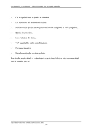 Le contentieux fiscal au Maroc : voies de recours et rôle de l’expert comptable




-      Cas de régularisation du prorata de déduction.

-      Les impositions des distributions occultes.

-      Immobilisations passées en charges (redressements comptables et extra-comptables).

-      Reprise des provisions.

-      Sous évaluation des stocks.

-      TVA récupérables sur les immobilisations.

-      Prorata de déduction.

-      Rattachement de charges et de produits.

Pour de plus amples détails et vu leur intérêt, nous invitons le lecteur à les trouver en détail
dans le mémoire pré-cité.




MEMOIRE D’EXPERTISE COMPTABLE NOVEMBRE 2006
                                                      170
 