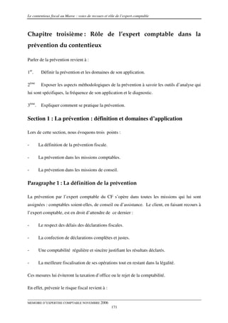 Le contentieux fiscal au Maroc : voies de recours et rôle de l’expert comptable



Chapitre troisième : Rôle de l’expert comptable dans la
prévention du contentieux

Parler de la prévention revient à :

1er.     Définir la prévention et les domaines de son application.

2ème     Exposer les aspects méthodologiques de la prévention à savoir les outils d’analyse qui
lui sont spécifiques, la fréquence de son application et le diagnostic.

3ème.    Expliquer comment se pratique la prévention.

Section 1 : La prévention : définition et domaines d’application

Lors de cette section, nous évoquons trois points :

-       La définition de la prévention fiscale.

-       La prévention dans les missions comptables.

-       La prévention dans les missions de conseil.

Paragraphe 1 : La définition de la prévention

La prévention par l’expert comptable du CF s’opère dans toutes les missions qui lui sont
assignées : comptables soient-elles, de conseil ou d’assistance. Le client, en faisant recours à
l’expert comptable, est en droit d’attendre de ce dernier :

-       Le respect des délais des déclarations fiscales.

-       La confection de déclarations complètes et justes.

-       Une comptabilité régulière et sincère justifiant les résultats déclarés.

-       La meilleure fiscalisation de ses opérations tout en restant dans la légalité.

Ces mesures lui éviteront la taxation d’office ou le rejet de la comptabilité.

En effet, prévenir le risque fiscal revient à :


MEMOIRE D’EXPERTISE COMPTABLE NOVEMBRE 2006
                                                      171
 