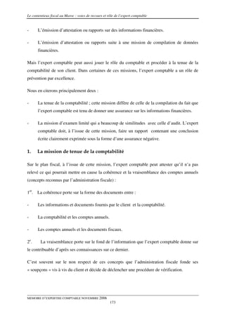 Le contentieux fiscal au Maroc : voies de recours et rôle de l’expert comptable


-      L’émission d’attestation ou rapports sur des informations financières.

-      L’émission d’attestation ou rapports suite à une mission de compilation de données
       financières.

Mais l’expert comptable peut aussi jouer le rôle du comptable et procéder à la tenue de la
comptabilité de son client. Dans certaines de ces missions, l’expert comptable a un rôle de
prévention par excellence.

Nous en citerons principalement deux :

-      La tenue de la comptabilité ; cette mission diffère de celle de la compilation du fait que
       l’expert comptable est tenu de donner une assurance sur les informations financières.

-      La mission d’examen limité qui a beaucoup de similitudes avec celle d’audit. L’expert
       comptable doit, à l’issue de cette mission, faire un rapport contenant une conclusion
       écrite clairement exprimée sous la forme d’une assurance négative.

1.    La mission de tenue de la comptabilité

Sur le plan fiscal, à l’issue de cette mission, l’expert comptable peut attester qu’il n’a pas
relevé ce qui pourrait mettre en cause la cohérence et la vraisemblance des comptes annuels
(concepts reconnus par l’administration fiscale) :

1er. La cohérence porte sur la forme des documents entre :

-      Les informations et documents fournis par le client et la comptabilité.

-      La comptabilité et les comptes annuels.

-      Les comptes annuels et les documents fiscaux.

2e.     La vraisemblance porte sur le fond de l’information que l’expert comptable donne sur
le contribuable d’après ses connaissances sur ce dernier.

C’est souvent sur le non respect de ces concepts que l’administration fiscale fonde ses
« soupçons » vis à vis du client et décide de déclencher une procédure de vérification.




MEMOIRE D’EXPERTISE COMPTABLE NOVEMBRE 2006
                                                      173
 