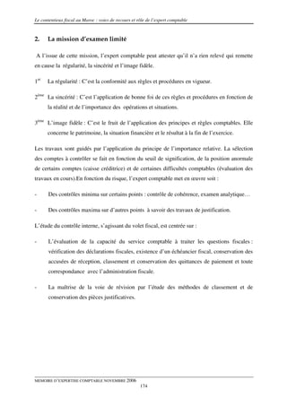 Le contentieux fiscal au Maroc : voies de recours et rôle de l’expert comptable



2.    La mission d’examen limité

A l’issue de cette mission, l’expert comptable peut attester qu’il n’a rien relevé qui remette
en cause la régularité, la sincérité et l’image fidèle.

1er   La régularité : C’est la conformité aux règles et procédures en vigueur.

2ème La sincérité : C’est l’application de bonne foi de ces règles et procédures en fonction de
      la réalité et de l’importance des opérations et situations.

3ème L’image fidèle : C’est le fruit de l’application des principes et règles comptables. Elle
      concerne le patrimoine, la situation financière et le résultat à la fin de l’exercice.

Les travaux sont guidés par l’application du principe de l’importance relative. La sélection
des comptes à contrôler se fait en fonction du seuil de signification, de la position anormale
de certains comptes (caisse créditrice) et de certaines difficultés comptables (évaluation des
travaux en cours).En fonction du risque, l’expert comptable met en œuvre soit :

-      Des contrôles minima sur certains points : contrôle de cohérence, examen analytique…

-      Des contrôles maxima sur d’autres points à savoir des travaux de justification.

L’étude du contrôle interne, s’agissant du volet fiscal, est centrée sur :

-      L’évaluation de la capacité du service comptable à traiter les questions fiscales :
       vérification des déclarations fiscales, existence d’un échéancier fiscal, conservation des
       accusées de réception, classement et conservation des quittances de paiement et toute
       correspondance avec l’administration fiscale.

-      La maîtrise de la voie de révision par l’étude des méthodes de classement et de
       conservation des pièces justificatives.




MEMOIRE D’EXPERTISE COMPTABLE NOVEMBRE 2006
                                                      174
 