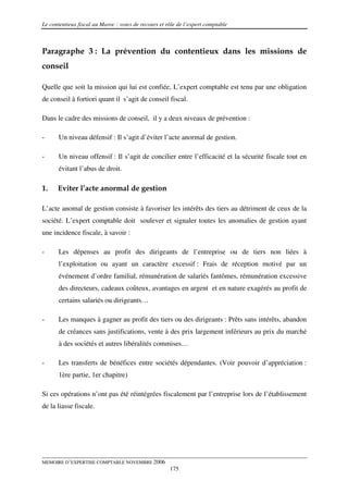 Le contentieux fiscal au Maroc : voies de recours et rôle de l’expert comptable



Paragraphe 3 : La prévention du contentieux dans les missions de
conseil

Quelle que soit la mission qui lui est confiée, L’expert comptable est tenu par une obligation
de conseil à fortiori quant il s’agit de conseil fiscal.

Dans le cadre des missions de conseil, il y a deux niveaux de prévention :

-      Un niveau défensif : Il s’agit d’éviter l’acte anormal de gestion.

-      Un niveau offensif : Il s’agit de concilier entre l’efficacité et la sécurité fiscale tout en
       évitant l’abus de droit.

1.    Eviter l’acte anormal de gestion

L’acte anomal de gestion consiste à favoriser les intérêts des tiers au détriment de ceux de la
société. L’expert comptable doit soulever et signaler toutes les anomalies de gestion ayant
une incidence fiscale, à savoir :

-      Les dépenses au profit des dirigeants de l’entreprise ou de tiers non liées à
       l’exploitation ou ayant un caractère excessif : Frais de réception motivé par un
       événement d’ordre familial, rémunération de salariés fantômes, rémunération excessive
       des directeurs, cadeaux coûteux, avantages en argent et en nature exagérés au profit de
       certains salariés ou dirigeants…

-      Les manques à gagner au profit des tiers ou des dirigeants : Prêts sans intérêts, abandon
       de créances sans justifications, vente à des prix largement inférieurs au prix du marché
       à des sociétés et autres libéralités commises…

-      Les transferts de bénéfices entre sociétés dépendantes. (Voir pouvoir d’appréciation :
       1ère partie, 1er chapitre)

Si ces opérations n’ont pas été réintégrées fiscalement par l’entreprise lors de l’établissement
de la liasse fiscale.




MEMOIRE D’EXPERTISE COMPTABLE NOVEMBRE 2006
                                                      175
 