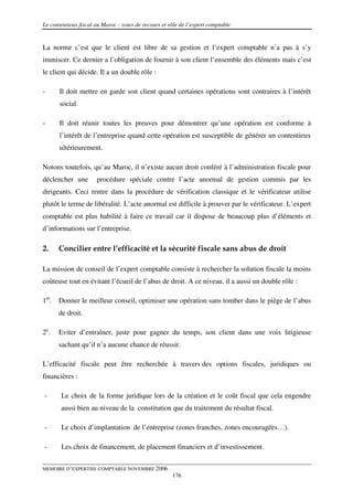 Le contentieux fiscal au Maroc : voies de recours et rôle de l’expert comptable


La norme c’est que le client est libre de sa gestion et l’expert comptable n’a pas à s’y
immiscer. Ce dernier a l’obligation de fournir à son client l’ensemble des éléments mais c’est
le client qui décide. Il a un double rôle :

-      Il doit mettre en garde son client quand certaines opérations sont contraires à l’intérêt
       social.

-      Il doit réunir toutes les preuves pour démontrer qu’une opération est conforme à
       l’intérêt de l’entreprise quand cette opération est susceptible de générer un contentieux
       ultérieurement.

Notons toutefois, qu’au Maroc, il n’existe aucun droit conféré à l’administration fiscale pour
déclencher une        procédure spéciale contre l’acte anormal de gestion commis par les
dirigeants. Ceci rentre dans la procédure de vérification classique et le vérificateur utilise
plutôt le terme de libéralité. L’acte anormal est difficile à prouver par le vérificateur. L’expert
comptable est plus habilité à faire ce travail car il dispose de beaucoup plus d’éléments et
d’informations sur l’entreprise.

2.    Concilier entre l’efficacité et la sécurité fiscale sans abus de droit

La mission de conseil de l’expert comptable consiste à rechercher la solution fiscale la moins
coûteuse tout en évitant l’écueil de l’abus de droit. A ce niveau, il a aussi un double rôle :

1er. Donner le meilleur conseil, optimiser une opération sans tomber dans le piège de l’abus
      de droit.

2e.   Eviter d’entraîner, juste pour gagner du temps, son client dans une voix litigieuse
      sachant qu’il n’a aucune chance de réussir.

L’efficacité fiscale peut être recherchée à travers des options fiscales, juridiques ou
financières :

-      Le choix de la forme juridique lors de la création et le coût fiscal que cela engendre
       aussi bien au niveau de la constitution que du traitement du résultat fiscal.

-      Le choix d’implantation de l’entreprise (zones franches, zones encouragées…).

-      Les choix de financement, de placement financiers et d’investissement.


MEMOIRE D’EXPERTISE COMPTABLE NOVEMBRE 2006
                                                      176
 