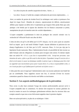 Le contentieux fiscal au Maroc : voies de recours et rôle de l’expert comptable


-      Les choix de prise de contrôle (acquisition de titres, fusion…).

-      Les choix fiscaux à l’arrêté des comptes (utilisation des provisions réglementées, …).

Ainsi, en matière de gestion de résultat fiscal, les techniques sont variées et porteuses d’un
degré de risque fiscal : Abandon de créances, rajeunissement de déficits, amortissement
différés pour imputer un déficit dû à l’exploitation qui risquait d’être perdu (bien que cette
pratique a été limitée par la rigueur des dernières lois de finances concernant ce point),
manipulation des prix de transfert entre des sociétés dépendantes…

L’expert comptable a parfaitement le droit de prodiguer des conseils orientés vers la
recherche de l’efficacité fiscale sans abus de droit.

L’abus de droit, tel qu’il a été défini par le L.P.F. français, vise les actes ayant un caractère
fictif ou inspiré par le seul motif d’éluder l’impôt. Aucune définition ni précision de son
champ d’application n’a été faite par le L.P.F. marocain. Donc, il n’est pas régi par la
législation fiscale marocaine. Mais, l’administration fiscale a la possibilité de faire recours au
dahir formant code des obligations et contrats pour invoquer cette notion. Ce dernier stipule
dans son article 94 : « Il n’y a pas lieu à responsabilité civile, lorsqu’une personne, sans
intention de nuire, a fait ce qu’elle avait le droit de faire. Cependant, lorsqu’il exercice de ce
droit est de nature à causer un dommage notable à autrui et que ce dommage peut être évité
ou supprimé sans inconvénient grave pour l’ayant droit, il y a lieu à responsabilité civile, si
on n’avait pas fait ce qu’il fallait pour le prévenir ou le faire cesser. »

L’abus peut être aussi évoqué par l’administration suite à un recours judiciaire non fondé fait
par un contribuable. Nous rappelons encore une fois, il convient d’éviter les recours
contentieux quand les chances de réussite sont faibles ou inexistantes.

Section 2 : Les aspects méthodologiques de la prévention

Nous avons vu plus haut comment l’usage des normes professionnelles pouvait servir à
l’expert comptable dans le contentieux. Ce dernier doit respecter les normes générales de
travail et mettre en œuvre les techniques généralement utilisées dans les missions liées aux
comptes annuels et que nous avons brièvement rappelées dans le premier chapitre.

Dans son action préventive, en plus de ces techniques il doit :


MEMOIRE D’EXPERTISE COMPTABLE NOVEMBRE 2006
                                                      177
 