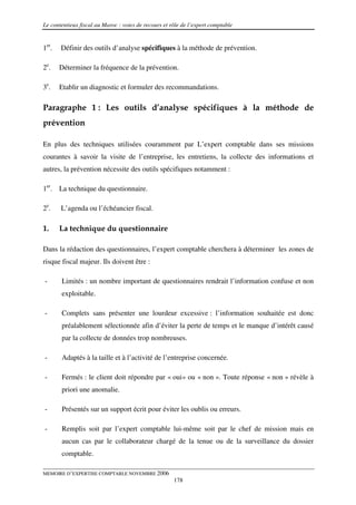 Le contentieux fiscal au Maroc : voies de recours et rôle de l’expert comptable


1er.   Définir des outils d’analyse spécifiques à la méthode de prévention.

2e.    Déterminer la fréquence de la prévention.

3e.    Etablir un diagnostic et formuler des recommandations.

Paragraphe 1 : Les outils d’analyse spécifiques à la méthode de
prévention

En plus des techniques utilisées couramment par L’expert comptable dans ses missions
courantes à savoir la visite de l’entreprise, les entretiens, la collecte des informations et
autres, la prévention nécessite des outils spécifiques notamment :

1er. La technique du questionnaire.

2e.    L’agenda ou l’échéancier fiscal.

1.     La technique du questionnaire

Dans la rédaction des questionnaires, l’expert comptable cherchera à déterminer les zones de
risque fiscal majeur. Ils doivent être :

-      Limités : un nombre important de questionnaires rendrait l’information confuse et non
       exploitable.

-      Complets sans présenter une lourdeur excessive : l’information souhaitée est donc
       préalablement sélectionnée afin d’éviter la perte de temps et le manque d’intérêt causé
       par la collecte de données trop nombreuses.

-      Adaptés à la taille et à l’activité de l’entreprise concernée.

-      Fermés : le client doit répondre par « oui» ou « non ». Toute réponse « non » révèle à
       priori une anomalie.

-      Présentés sur un support écrit pour éviter les oublis ou erreurs.

-      Remplis soit par l’expert comptable lui-même soit par le chef de mission mais en
       aucun cas par le collaborateur chargé de la tenue ou de la surveillance du dossier
       comptable.

MEMOIRE D’EXPERTISE COMPTABLE NOVEMBRE 2006
                                                      178
 